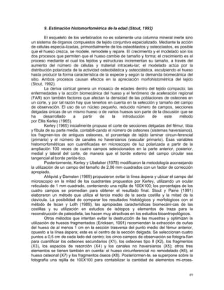 49
9. Estimación histomorfométrica de la edad (Stout, 1992)
El esqueleto de los vertebrados no es solamente una columna mineral inerte sino
un sistema de órganos compuestos de tejido conjuntivo especializado. Mediante la acción
de células especia-lizadas, primordialmente de los osteoblastos y osteoclastos, es posible
que el hueso crezca, se modele, remodele y repare. El crecimiento y el modelado son los
dos procesos que permiten que el hueso cambie de tamaño y forma; el crecimiento es el
proceso mediante el cual los tejidos y estructuras incrementan su tamaño, a través del
aumento del número de células y material intracelu-lar; el modelado actúa por la
distribución polarizada de la actividad osteoblástica y osteoclástica, esculpiendo el hueso
hasta producir la forma característica de la especie y según la demanda biomecánica del
sitio. Ambos procesos causan efectos en la apreciación morfohistométrica del tejido
(Stout, 1992).
La deriva cortical genera un mosaico de edades dentro del tejido compacto; las
enfermedades y la acción biomecánica del hueso y el fenómeno de aceleración regional
(FAR) son también factores que afectan la densidad de las poblaciones de osteones en
un corte, y por tal razón hay que tenerlos en cuenta en la selección y tamaño del campo
de observación. El uso de un núcleo pequeño, reducido número de campos, secciones
delgadas únicas de un mismo hueso o de varios huesos son parte de la discusión que se
ha desarrollado a partir de la introducción de este método
por Ellis Kerley (1965).
Kerley (1965) inicialmente propuso el corte de secciones delgadas del fémur, tibia
y fíbula de su parte media, contabili-zando el número de osteones (sistemas haversianos),
los fragmen-tos de antiguos osteones, el porcentaje de tejido laminar circun-ferencial
(primario) y el número de canales no haversianos (vascular primario). Esas variables
histomorfométricas son cuantificadas en microscopio de luz polarizada a partir de la
ampliación 100 veces de cuatro campos seleccionados en la parte anterior, posterior,
medial y lateral del corte, de manera que el borde externo del campo circular sea
tangencial al borde periós-tico.
Posteriormente, Kerley y Ubelaker (1978) modificaron la metodología aconsejando
la utilización de un campo del tamaño de 2,06 mm cuadrados con un factor de corrección
apropiado.
Ahlqvist y Damsten (1969) propusieron evitar la línea áspera y ubicar el campo del
microscopio en la mitad de los cuadrantes propuestos por Kerley, utilizando un ocular
reticulado de 1 mm cuadrado, conteniendo una rejilla de 100X100; los porcentajes de los
cuatro campos se promedian para obtener el resultado final. Stout y Paine (1991)
elaboraron un método que utiliza el tercio medio de la sexta costilla y la mitad de la
clavícula. La posibilidad de comparar los resultados histológicos y morfológicos con el
método de Iscan y Loth (1989), las apropiadas características biomecáni-cas de las
costillas y su utilización en estudios de isótopos y elementos de traza para la
reconstrucción de paleodieta, las hacen muy atractivas en los estudios bioantropológicos.
Otros métodos que intentan evitar la destrucción de las muestras y optimizan la
utilización de huesos fragmentados (Ericksen, 1991) recomiendan la extracción de cuñas
del hueso de al menos 1 cm en la sección trasversa del punto medio del fémur anterior,
opuesto a la línea áspera; este es el centro de la sección delgada. Se seleccionan cuatro
puntos a 0,5 cm de cada lado del centro; los cinco campos de observación se fotogra-fían
para cuantificar los osteones secundarios (X1), los osteones tipo II (X2), los fragmentos
(X3), los espacios de resorción (X4) y los canales no haversianos (X5); otros tres
elementos se tienen también en cuenta: el hueso circunferencial no remodelado (X6), el
hueso osteonal (X7) y los fragmentos óseos (X8). Posteriormen-te, se superpone sobre la
fotografía una rejilla de 100X100 para contabilizar la cantidad de elementos mi-croes-
 
