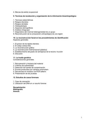 5
4. Marcas de estrés ocupacional
9. Técnicas de recolección y organización de la información bioantropológica
1. Técnicas osteométricas
2. Rasgos discretos
3. Rasgos dentales
4. Osteopatología
5. Aspectos demográficos
6. Análisis intragrupal
7. Diagnóstico del nivel de heterogeneidad de un grupo
8. Reconstrucción de la composición antropológica de una región
10. La reconstrucción facial en los procedimientos de identificación
Aspectos generales
1. El grosor de los tejidos blandos
2. El cotejo cráneo-foto
3. La reconstrucción gráfica
4. La reconstrucción tridimensional (plástica)
5. Establecimiento del grado de semejanza de la recons- trucción
6. Discusión
11. La huella genética
Consideraciones generales
1. Recuperación y limpieza del material
2. Criterios de autenticidad
3. Detección de fuentes de contaminación
4. Errores producidos por cambios posmortem
5. Secuencias en mosaico vía PCR saltarín
6. Presentación de las pruebas
12. Estudios de casos forenses
1. Caso de cremación
2. Utilización del DNA en un asunto forense
Recapitulación
Bibliografía
Anexos
 