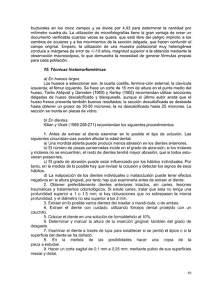 50
tructurales en los cinco campos y se divide por 4,43 para determinar la cantidad por
milímetro cuadra-do. La utilización de microfotografías tiene la gran ventaja de crear un
documento verificable cuantas veces se quiera, que está libre del peligro implícito a los
cambios de oculares y a los movimientos de la sección delgada, que hacen confundir el
campo original. Empero, la utilización de una muestra poblacional muy heterogénea
conduce a márgenes de error de +/-10 años, magnitud superior a la obtenida mediante la
observación macroscópica, lo que demuestra la necesidad de generar fórmulas propias
para cada población.
10. Técnicas histomorfométricas
a) En huesos largos
Los huesos a seleccionar son: la cuarta costilla, termina-ción esternal; la clavícula
izquierda; el fémur izquierdo. Se hace un corte de 15 mm de altura en el punto medio del
hueso. Tanto Ahlqvist y Damsten (1969) y Kerley (1965) recomiendan utilizar secciones
delgadas de hueso descalcificado y blanqueado, aunque el último autor anota que el
hueso fresco presenta también buenos resultados; la sección descalcificada se desbasta
hasta obtener un grosor de 30-50 micrones; la no descalcificada hasta 25 micrones. La
sección se monta en placas de vidrio.
b) En dientes.
Kilian y Vlcek (1989:268-271) recomiendan los siguientes procedimientos:
1. Antes de extraer el diente examinar en lo posible el tipo de oclusión. Las
siguientes circunstan-cias pueden afectar la edad dental:
a) Una mordida abierta puede producir menos abrasión en los dientes anteriores.
b) El número de piezas conservadas incide en el grado de abra-sión; si los molares
y molares no se encuentran, el resto de dientes tendrá mayor abrasión, que si todos estu-
vieran presen-tes.
c) El grado de abrasión puede estar influenciado por los hábitos individuales. Por
tanto, en la medida de lo posible hay que revisar la oclusión y detectar los signos de esos
hábitos.
d) La malposición de los dientes individuales o malaoclusión puede tener efectos
negativos en la altura gingival, por tanto hay que examinarla antes de extraer el diente.
2. Obtener preferiblemente dientes anteriores intactos, sin caries, lesiones
traumáticas y tratamientos odontológicos. Si existe caries, tratar que esta no tenga una
profundidad superior a 1 o 1,5 mm; si hay obturaciones que no sobrepasen la misma
profundidad, y el diámetro no sea superior a los 2 mm.
3. Extraer en lo posible varios dientes del maxilar o mandí-bula, o de ambas.
4. Extraer el diente con cuidado, utilizando fórceps dental protejido con un
cauchito.
5. Colocar el diente en una solución de formaldehido al 10%.
6. Determinar y marcar la altura de la inserción gingival; también del grado de
desgaste.
7. Examinar el diente a través de lupa para establecer si se perdió el ápice o si la
superficie del diente se ha dañado.
8. En la medida de las posibilidades hacer una copia de la
pieza a estudiar.
9. Hacer un corte sagital de 0,1 mm a 0,25 mm, mediante pulido de sus superficies
mesial y distal.
 