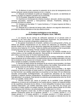51
10. Al efectuar el corte, examinar la extensión de la zona de transparencia de la
dentina radicular cuando el grosor alcance el mm, o menos.
11. Después de finalizado el pulido por desgaste de la sección, se deshidrata en
alcohol y se pega con bálsamo canadien-se en la laminilla.
12. En lo posible, fotografiar la sección delgada.
13. Examinar en microscopio los criterios a evaluar: abra-sión, dentina secundaria,
cemento secundario, resorción y trans-parencia radicular. Finalmente, obtenga el
promedio de todos los valores.
14. Compare con las tablas 11.1 (para hombres) y 11.2 (para mujeres) de Kilian y
Vlcek (Op. cit.:267-268).
15. Después de un intervalo de tiempo dado, efectuar una segunda observación y
promedie los valores obtenidos en las dos observa-ciones.
C. Cambios morfológicos en los distintos
períodos ontogénicos (Krogman, Iscan, 1986:481)
1. La mayoría de los centros de osificación aparecen en el período entre el
nacimiento y los cinco años. Los dientes deci-duales erupcionan; los permanentes se
calcifican. Este es un período ontogenético estable pero crítico.
2. Se aprecia incremento en el tamaño, cambios en la confi-guración y forma, se
definen los detalles arquitectónicos en los centros de osificación ya existentes. Este
período finaliza con la unión de los elementos integrantes del acetábulo y cubre el lapso
entre los cinco hasta los 12-13 años. Todos los dientes permanentes ya han erupcionado,
exceptuando los terceros molares. Período variable aunque menos crítico.
3. Período de unión epifisial en los huesos largos y de cambios iniciales en la
sínfisis púbica y en las costillas del esternón. Este período se caracteriza por ser estable
pero crítico y se inicia a los 12-13 años hasta los 20 años.
4. Período en donde finaliza la unión epifisial de los centros vertebrales; cubre las
fases tempranas de la sínfisis púbica, la metamorfosis de las costillas esternales y el inicio
de la sinostosis de las suturas de la bóveda craneal. Abarca el intervalo entre los 20-25
años; también es estable y completa-mente crítico.
5. Período de fases activas de sinostosis de las suturas neurocraneales y de fases
medias en los cambios observados en la sínfisis púbica y las costillas. Este período cubre
aproximada-mente los 25-36 años. Período variable aunque menos crítico.
6. Período en que termina el cierre de las suturas neurocra-neales y de algún
progreso en las que circundan el meato auditi-vo. Las fases de la sínfisis púbica alcanzan
su nivel terminal. Las costillas esternales se encuentran en las fases 5-6 con diferencias
sexuales pronunciadas morfológicamente. Las superfi-cies articulares de los huesos
empiezan a registrar cambios ontogenéticos, iniciándose la conformación de labios en la
fosa glenoidea y la escápula. Este período se extiende aproximadamente entre los 36-40
años y es variable, menos crítico.
7. Período terminal que marca el principio de la senilidad (cuasi patología)
reflejada en el avance de la porosidad en los huesos planos y largos con especial énfasis
en las superficies articulares de los últimos. A nivel radiográfico la textura ósea muestra
cambios trabeculares. Las costillas esternales entran en su fase final; las suturas que
circundan el meato auditivo se pueden fusionar. Este período abarca desde los 50 años
hasta el deceso del individuo y es extremadamente variable pero no críti-co.
Según Krogman e Iscan (Op. cit.:481) el margen de error en cada período bajo
óptimas condiciones podría ser el siguiente: período 1: +/- 3 meses; período 2: +/- 6
meses; período 3: +/- 6 meses; período 4: +/- 9 meses; período 5: +/- 2 años; período 6:
+/- 2 años; período 7: +/- 5 años. Como regla general, se acepta un intervalo de error de
 