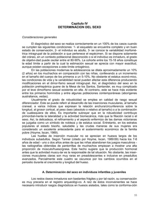 53
Capítulo IV
DETERMINACION DEL SEXO
Consideraciones generales
El diagnóstico del sexo se realiza correctamente en un 100% de los casos cuando
se cumplen las siguientes condiciones: 1- el esqueleto se encuentra completo y en buen
estado de conservación, 2- el individuo es adulto, 3- se conoce la variabilidad morfomé-
trica intragrupal de la población a que pertenece el espécimen. Si se dispone solamente
del cráneo, en un contexto poblacional desconocido o si el individuo es inmaduro, el grado
de objetivi-dad puede oscilar entre el 80-90%. La cohorte entre los 15-18 años constituye
la edad límite a partir de la cual la estimación sexual se aprecia con mayor exactitud,
aunque existen excepciones a este límite ontogénico.
En las poblaciones modernas la adolescencia se dilata aproximadamente un 10%
(2 años) en los muchachos en comparación con las niñas, conllevando a un incremento
en el tamaño del cuerpo de los primeros a un 5-10%. No obstante el estatus econó-mico,
las condiciones de vida y la variabilidad racial pueden afectar esta diferencia produciendo
modificaciones en el dimor-fismo sexual intragrupal. Así, el diagnóstico del sexo en la
población prehispánica guane de la Mesa de los Santos, Santander, es muy complicado
por el leve dimorfismo sexual existente en ella. Al contrario, este se hace más evidente
entre los primeros homínidos y entre algunas poblaciones contemporáneas (aborígenes
australianos, vedas).
Usualmente el grado de robusticidad se emplea en calidad de rasgo sexual
diferenciador. Este se puede referir al desarrollo de las inserciones musculares, al tamaño
craneal, a varios índices que expresan la relación anchura/circunferencia sobre la
longitud, al grosor cortical, al peso óseo (absoluto o relativo al tamaño) o a la combinación
de cualesquiera de ellos. Es importante subrayar que en la robusticidad contribuye
primordial-mente la lateralidad y la actividad biomecánica, más que la filiación racial o el
sexo. Así, la delicadeza, el refinamiento y el aspecto enfermizo de las damas victorianas
se juzgaba como un símbolo de nobleza y de estatus social. Entretanto, en los estratos
populares el estado bisoño, saludable y las crudas maneras de sus mujeres era
considerado un excelente antecedente para el sostenimiento económico de la familia
pobre (Hoyme, Iscan, 1989).
Las huellas de inserción muscular no se aprecian en huesos largos de los
individuos subadultos. Según Tanner (citado por Hoyme, Iscan, 1989:69) hacia los 7-8
años de edad - uno o dos años antes de que las niñas abandonen los juegos masculinos -
las radiografías obtenidas de pantorrillas de muchachos empiezan a mostrar una alta
proporción de músculo/hueso/grasa. Este hecho sugiere que la producción hormonal
antes que la actividad muscu-lar es la responsable de tal situación. No obstante, las inser-
ciones musculares claras son muy raras en preadolescentes e inclusive en preadultos
avanzados. Parcialmente este cuadro se oscurece por los cambios ocurridos en el
periostio durante el crecimiento y longitud del hueso.
A. Determinación del sexo en individuos infantiles y juveniles
Los restos óseos inmaduros son bastantes frágiles y por tal razón, su conservación
es muy precaria en el registro arqueológi-co. A raíz de éstos inconvenientes se hace
necesario introducir rasgos diagnósticos en huesos aislados, tales como la conforma-ción
 