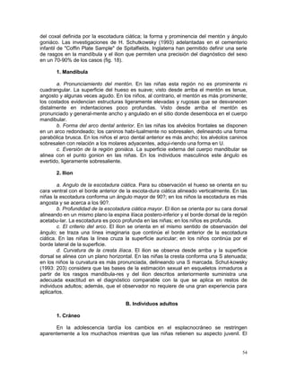54
del coxal definida por la escotadura ciática; la forma y prominencia del mentón y ángulo
goniáco. Las investigaciones de H. Schutkowsky (1993) adelantadas en el cementerio
infantil de "Coffin Plate Sample" de Spitalfields, Inglaterra han permitido definir una serie
de rasgos en la mandíbula y el ilion que permiten una precisión del diagnóstico del sexo
en un 70-90% de los casos (fig. 18).
1. Mandíbula
a. Pronunciamiento del mentón. En las niñas esta región no es prominente ni
cuadrangular. La superficie del hueso es suave; visto desde arriba el mentón es tenue,
angosto y algunas veces agudo. En los niños, al contrario, el mentón es más prominente;
los costados evidencian estructuras ligeramente elevadas y rugosas que se desvanecen
distalmente en indentaciones poco profundas. Visto desde arriba el mentón es
pronunciado y general-mente ancho y angulado en el sitio donde desemboca en el cuerpo
mandibular.
b. Forma del arco dental anterior. En las niñas los alvéolos frontales se disponen
en un arco redondeado; los caninos habi-tualmente no sobresalen, delineando una forma
parabólica brusca. En los niños el arco dental anterior es más ancho; los alvéolos caninos
sobresalen con relación a los molares adyacentes, adqui-riendo una forma en U.
c. Eversión de la región goniáca. La superficie externa del cuerpo mandibular se
alinea con el punto gonion en las niñas. En los individuos masculinos este ángulo es
evertido, ligeramente sobresaliente.
2. Ilion
a. Angulo de la escotadura ciática. Para su observación el hueso se orienta en su
cara ventral con el borde anterior de la escota-dura ciática alineado verticalmente. En las
niñas la escotadura conforma un ángulo mayor de 90?; en los niños la escotadura es más
angosta y se acerca a los 90?.
b. Profundidad de la escotadura ciática mayor. El ilion se orienta por su cara dorsal
alineando en un mismo plano la espina ilíaca postero-inferior y el borde dorsal de la región
acetabu-lar. La escotadura es poco profunda en las niñas; en los niños es profunda.
c. El criterio del arco. El ilion se orienta en el mismo sentido de observación del
ángulo; se traza una línea imaginaria que continúe el borde anterior de la escotadura
ciática. En las niñas la línea cruza la superficie auricular; en los niños continúa por el
borde lateral de la superficie.
d. Curvatura de la cresta ilíaca. El ilion se observa desde arriba y la superficie
dorsal se alinea con un plano horizontal. En las niñas la cresta conforma una S atenuada;
en los niños la curvatura es más pronunciada, delineando una S marcada. Schut-kowsky
(1993: 203) considera que las bases de la estimación sexual en esqueletos inmaduros a
partir de los rasgos mandibula-res y del ilion descritos anteriormente suministra una
adecuada exactitud en el diagnóstico comparable con la que se aplica en restos de
individuos adultos; además, que el observador no requiere de una gran experiencia para
aplicarlos.
B. Individuos adultos
1. Cráneo
En la adolescencia tardía los cambios en el esplacnocráneo se restringen
aparentemente a los muchachos mientras que las niñas retienen su aspecto juvenil. El
 