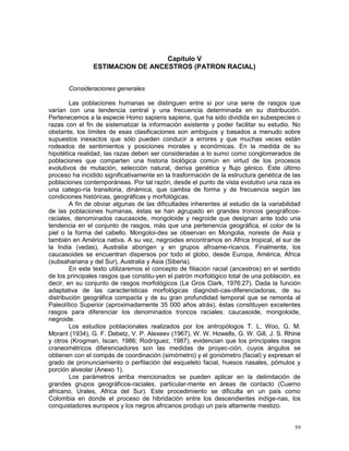 59
Capítulo V
ESTIMACION DE ANCESTROS (PATRON RACIAL)
Consideraciones generales
Las poblaciones humanas se distinguen entre sí por una serie de rasgos que
varían con una tendencia central y una frecuencia determinada en su distribución.
Pertenecemos a la especie Homo sapiens sapiens, que ha sido dividida en subespecies o
razas con el fin de sistematizar la información existente y poder facilitar su estudio. No
obstante, los límites de esas clasificaciones son ambiguos y basados a menudo sobre
supuestos inexactos que sólo pueden conducir a errores y que muchas veces están
rodeados de sentimientos y posiciones morales y económicas. En la medida de su
hipotética realidad, las razas deben ser consideradas a lo sumo como conglomerados de
poblaciones que comparten una historia biológica común en virtud de los procesos
evolutivos de mutación, selección natural, deriva genética y flujo génico. Este último
proceso ha incidido significativamente en la trasformación de la estructura genética de las
poblaciones contemporáneas. Por tal razón, desde el punto de vista evolutivo una raza es
una catego-ría transitoria, dinámica, que cambia de forma y de frecuencia según las
condiciones históricas, geográficas y morfológicas.
A fin de obviar algunas de las dificultades inherentes al estudio de la variabilidad
de las poblaciones humanas, éstas se han agrupado en grandes troncos geográficos-
raciales, denominados caucasoide, mongoloide y negroide que designan ante todo una
tendencia en el conjunto de rasgos, más que una pertenencia geográfica, el color de la
piel o la forma del cabello. Mongoloi-des se observan en Mongolia, noreste de Asia y
también en América nativa. A su vez, negroides encontramos en Africa tropical, el sur de
la India (vedas), Australia aborigen y en grupos afroame-ricanos. Finalmente, los
caucasoides se encuentran dispersos por todo el globo, desde Europa, América, Africa
(subsahariana y del Sur), Australia y Asia (Siberia).
En este texto utilizaremos el concepto de filiación racial (ancestros) en el sentido
de los principales rasgos que constitu-yen el patrón morfológico total de una población, es
decir, en su conjunto de rasgos morfológicos (Le Gros Clark, 1976:27). Dada la función
adaptativa de las características morfológicas diagnósti-cas-diferenciadoras, de su
distribución geográfica compacta y de su gran profundidad temporal que se remonta al
Paleolítico Superior (aproximadamente 35 000 años atrás), éstas constituyen excelentes
rasgos para diferenciar los denominados troncos raciales: caucasoide, mongoloide,
negroide.
Los estudios poblacionales realizados por los antropólogos T. L. Woo, G. M.
Morant (1934), G. F. Debetz, V. P. Alexeev (1967), W. W. Howells, G. W. Gill, J. S. Rhine
y otros (Krogman, Iscan, 1986; Rodríguez, 1987), evidencian que los principales rasgos
craneométricos diferenciadores son las medidas de proyec-ción, cuyos ángulos se
obtienen con el compás de coordinación (simómetro) y el goniómetro (facial) y expresan el
grado de pronunciamiento o perfilación del esqueleto facial, huesos nasales, pómulos y
porción alveolar (Anexo 1).
Los parámetros arriba mencionados se pueden aplicar en la delimitación de
grandes grupos geográficos-raciales, particular-mente en áreas de contacto (Cuerno
africano, Urales, Africa del Sur). Este procedimiento se dificulta en un país como
Colombia en donde el proceso de hibridación entre los descendientes indíge-nas, los
conquistadores europeos y los negros africanos produjo un país altamente mestizo.
 