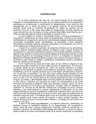6
INTRODUCCION
En la última década de este siglo XX, una nueva disciplina de la Antropología
biológica, la Antropología forense, ha recibi-do una creciente atención en los organismos
interesados en la exhumación e identificación de desaparecidos, cuyos restos se han
esqueleti-zado por la acción del tiempo y de agentes externos. La convul-sionada
situación social vivida en Colombia ha generado una oleada de violencia que ha
producido cerca de 2 000 casos repor-tados de desaparecidos forzados, algunas de
cuyas víctimas han sido inhumadas en fosas comunes (Hoyo Malo, Hoyo Mamayo, etc.),
otras han sido enterradas en tumbas individuales sin nombre (N. N.).
En este contexto ha surgido la Antropología forense, disci-plina encargada de la
exhumación e identificación de restos óseos de desaparecidos, a través de su enfoque
multidisciplinario conjugando los aportes de la Antropología biológica (paleoantro-pología,
somatología, antropología dental, dermatoglífica), la arqueología y otras disciplinas
antropológicas (sociales), forenses (medicina, odontología) y la criminalística, con el fin de
aunar esfuerzos en la identificación de los N. N.
A pesar de su reciente surgimiento, las asesorías brindadas por los antropólogos
físicos a distintas entidades legales (Instituto de Medicina Legal, Cuerpos Técnicos de
Investigación) y a personal administrativo judicial, en forma directa mediante el análisis de
algunos casos forenses y a través de seminarios-talleres de Antropología forense; la visita
del Equipo Argentino de Antropología Forense (E.A.A.F.); la realización en Santafé de
Bogotá del II Congreso Mundial de Medicina Legal y otros eventos de carácter forense, ha
generado un gran interés en médicos, odontólogos, antropólogos, juristas y estudiantes
hacia los métodos de esta disciplina.
En la mayoría de los casos los restos óseos de las víctimas y algunas de sus
prendas personales constituyen la única eviden-cia para su identificación. Por tal razón,
su estudio resulta de gran importancia por cuanto nos permite reconstruir la imagen
biológica de los miembros de aquellas comunidades de campesinos, obreros, industriales,
recicladores y en fin de aquellas personas que en vida forjaron pensamientos e ilusiones
por un país lleno de grandeza y de paz, pero cuyos anhelos fueron truncados por las
manos de victimarios que ciegamente han contribuido a la inesta-bilidad de la sociedad, al
caos y al odio. A su vez, los fami-liares de las víctimas deambulan por frías e inmutables
morgues, por fétidas y desordenadas fosas comunes tratando de identificar el cuerpo de
su hijo, esposo o hermano; son acosados por chulos -los representantes de las casas
funerarias de cercanías de Medicina Legal- para identificar cualquier cuerpo con tal de
que sea enterrado por la empresa que representa; consultan miles de fotografías de
cadáveres en archivos de las distintas institucio-nes encargadas de estos procesos
judiciales y que infortunadamen-te guardan celosamente la información de los otros
colegas forenses en busca de protagonismo institucional; finalmente tienen que incluir los
datos personales del desaparecido en el censo de turno, pues según las legislaciones de
Colombia conti-núan vivos. Y en realidad siguen vivos en la memoria de sus familiares ya
que no pueden iniciar ningún proceso de sucesión ni darles cristiana sepultura. Sus
tumbas anónimas buscan el recono-cimiento histórico y el sosiego de una madre, una
esposa o unos hijos.
A partir de los restos esqueletizados, y en algunas ocasio-nes, momificados, se
pretende conocer la variabilidad biológica de los desaparecidos: sus características
físicas, forma del rostro, estatura, proporciones corporales, grado de robusticidad, su
situación nutricional, las principales enfermedades que afectaron su estado de salud y
dejaron huella en el hueso y las posibles causas de su deceso. Igualmente, es importante
 