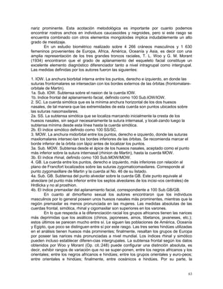 63
nariz prominente. Esta acotación metodológica es importante por cuanto podemos
encontrar rostros anchos en individuos caucasoides y negroides, pero si este rasgo se
encuentra combinado con otros elementos mongoloides implica indudablemente un alto
grado de mestizaje.
En un estudio biométrico realizado sobre 4 266 cráneos masculinos y 1 630
femeninos provenientes de Europa, Africa, América, Oceanía y Asia, es decir con una
amplia representación de los tres grandes troncos raciales, T. L. Woo y G. M. Morant
(1934) encontraron que el grado de aplanamiento del esqueleto facial constituye un
excelente elemento diagnóstico diferenciador tanto a nivel intragrupal como intergrupal.
Las medidas definidas por los autores fueron las siguientes:
1. IOW. La anchura biorbital interna entre los puntos, derecho e izquierdo, en donde las
suturas frontomalares se intersectan con los bordes externos de las órbitas (frontomalare-
orbitale de Martin).
1a. Sub. IOW. Subtensa sobre el nasion de la cuerda IOW.
1b. Indice frontal del aplanamiento facial, definido como 100 Sub.IOW/IOW.
2. SC. La cuerda simótica que es la mínima anchura horizontal de los dos huesos
nasales, de tal manera que las extremidades de esta cuerda son puntos ubicados sobre
las suturas nasomaxilares.
2a. SS. La subtensa simótica que se localiza marcando inicialmente la cresta de los
huesos nasales, sin seguir necesariamente la sutura internasal, y locali-zando luego la
subtensa mínima desde esta línea hasta la cuerda simótica.
2b. El índice simótico definido como 100 SS/SC.
3. MOW. La anchura midorbital entre los puntos, derecho e izquierdo, donde las suturas
maxilomalares intersec-tan los bordes inferiores de las órbitas. Se recomienda marcar el
borde inferior de la órbita con lápiz antes de localizar los puntos.
3a. Sub. MOW. Subtensa desde el ápice de los huesos nasales, aceptado como el punto
más inferior sobre la sutura internasal (rhinion de Martin), hasta la cuerda MOW.
3b. El índice rhinal, definido como 100 Sub.MOW/MOW.
4. GB. La cuerda entre los puntos, derecho e izquierdo, más inferiores con relación al
plano de Francfort localizados sobre las suturas zygomaticomaxilares. Corresponde al
punto zygomaxillare de Martin y la cuerda al No. 46 de su listado.
4a. Sub. GB. Subtensa del punto alveolar sobre la cuerda GB. Este punto equivale al
alveolare (el punto más inferior entre los septos alveolares de los incisi-vos centrales) de
Hrdlicka y no al prosthion.
4b. El índice premaxilar del aplanamiento facial, correspondiente a 100 Sub.GB/GB.
En cuanto al dimorfismo sexual los autores encontraron que los individuos
masculinos por lo general poseen unos huesos nasales más prominentes, mientras que la
región premaxilar es menos pronunciada en las mujeres. Las medidas absolutas de las
cuerdas frontal, simótica, rhinal y cigomaxilar son superiores en los varones.
En lo que respecta a la diferenciación racial los grupos africanos tienen las narices
más deprimidas que los asiáticos (chinos, japoneses, ainos, tibetanos, javaneses, etc.);
estos últimos se parecen mucho entre sí. Le siguen las poblaciones de América, Oceanía
y Egipto, que poco se distinguen entre sí por este rasgo. Las tres series hindúes utilizadas
en el análisis tienen huesos más prominentes; finalmente, resaltan los grupos de Europa
por poseer las narices más pronunciadas a nivel mundial. Los índices rhinal y simótico
pueden incluso establecer diferen-cias intergrupales. La subtensa frontal según los datos
obtenidos por Woo y Morant (Op. cit.:248) puede configurar una distinción absoluta, es
decir, exhibir rangos de variación que no se super-ponen, entre los negros africanos y los
orientales; entre los negros africanos e hindúes; entre los grupos orientales y euro-peos;
entre orientales e hindúes; finalmente, entre oceánicos e hindúes. Por su parte, la
 
