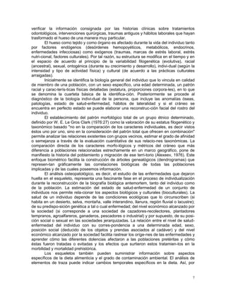 7
verificar la información consignada por las historias clínicas sobre tratamientos
odontológicos, intervenciones quirúrgicas, traumas antiguos y hábitos laborales que hayan
trasformado el hueso de una manera muy particular.
El hueso como tejido y como órgano es afectado durante la vida del individuo tanto
por factores endógenos (desórdenes hemopoyéticos, metabólicos, endocrinos,
enfermedades infecciosas) como exógenos (traumas, marcas de estrés laboral, estrés
nutri-cional, factores culturales). Por tal razón, su estructura se modifica en el tiempo y en
el espacio de acuerdo al principio de la variabilidad filogenética (evolutiva), racial
(ancestral), sexual, ontogénica (durante su crecimiento y desarrollo), indivi-dual (según la
intensidad y tipo de actividad física) y cultural (de acuerdo a las prácticas culturales
arraigadas).
Inicialmente se identifica la biología general del individuo que lo vincula en calidad
de miembro de una población, con un sexo específico, una edad determinada, un patrón
racial y carac-terís-ticas físicas detalladas (estatura, proporciones corpora-les), en lo que
se denomina la cuarteta básica de la identifica-ción. Posteriormente se procede al
diagnóstico de la biología indivi-dual de la persona, que incluye las anomalías óseas,
patologías, estado de salud-enfermedad, hábitos de lateralidad y si el cráneo se
encuentra en perfecto estado se puede elaborar una reconstruc-ción facial del rostro del
individuo.
El establecimiento del patrón morfológico total de un grupo étnico determinado,
definido por W. E. Le Gros Clark (1976:27) como la valoración de su estatus filogenético y
taxonómico basado "no en la comparación de los caracteres individuales, es decir vistos
éstos uno por uno, sino en la consideración del patrón total que ofrecen en combinación"
permite analizar las relaciones existentes con grupos vecinos, estimar el grado de afinidad
o semejanza a través de la evaluación cuantitativa de sus relacio-nes taxonómicas. La
comparación directa de los caracteres morfo-lógicos y métricos del cráneo que más
diferencia a poblaciones relacionadas estrechamente en un marco geográfico, pone de
manifiesto la historia del poblamiento y migración de ese terri-torio (Alexeev, 1976). Este
enfoque biométrico facilita la construcción de árboles genealógicos (dendrogramas) que
represen-tan gráficamente las correlaciones biológicas de todas las poblaciones
implicadas y de las cuales poseemos información.
El análisis osteopatológico, es decir, el estudio de las enfermedades que dejaron
huella en el esqueleto, representa una fascinante fase en el proceso de individualización
durante la reconstrucción de la biografía biológica antemortem, tanto del individuo como
de la población. La estimación del estado de salud-enfermedad de un conjunto de
individuos nos permite rela-cionar los aspectos biológicos y culturales (bioculturales). La
salud de un individuo depende de las condiciones ecológicas que lo circunscriben (si
habita en un desierto, selva, montaña, valle interandino, llanura, región fluvial o lacustre);
de su predispo-sición genética a tal o cual enfermedad; del nivel económico alcanzado por
la sociedad (si corresponde a una sociedad de cazadores-recolectores, plantadores
tempranos, agroalfareros, ganaderos, pescadores o industrial) y por supuesto, de su posi-
ción social o sexual en las sociedades jerarquizadas. La relación entre el nivel de salud-
enfermedad del individuo con su corres-pondencia a una determinada edad, sexo,
posición social (deducido de los objetos y prendas asociados al cadáver) y del nivel
económico alcanzado por la sociedad facilita rastrear los oríge-nes de las enfermedades y
aprender cómo las diferentes dolencias afectaron a las poblaciones pretéritas y cómo
éstas fueron tratadas o evitadas y los efectos que surtieron estos tratamien-tos en la
morbilidad y mortalidad prehistórica.
Los esqueletos también pueden suministrar información sobre aspectos
específicos de la dieta alimenticia y el grado de contaminación ambiental. El análisis de
elementos de traza puede indicar cambios temporales específicos en la dieta. Así, por
 