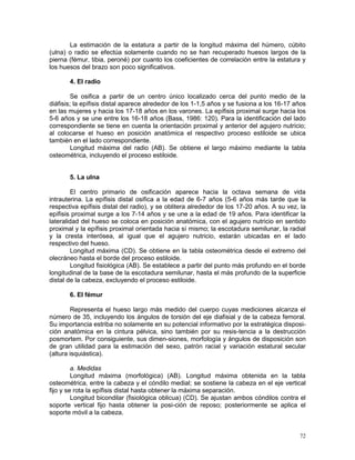 72
La estimación de la estatura a partir de la longitud máxima del húmero, cúbito
(ulna) o radio se efectúa solamente cuando no se han recuperado huesos largos de la
pierna (fémur, tibia, peroné) por cuanto los coeficientes de correlación entre la estatura y
los huesos del brazo son poco significativos.
4. El radio
Se osifica a partir de un centro único localizado cerca del punto medio de la
diáfisis; la epífisis distal aparece alrededor de los 1-1,5 años y se fusiona a los 16-17 años
en las mujeres y hacia los 17-18 años en los varones. La epífisis proximal surge hacia los
5-6 años y se une entre los 16-18 años (Bass, 1986: 120). Para la identificación del lado
correspondiente se tiene en cuenta la orientación proximal y anterior del agujero nutricio;
al colocarse el hueso en posición anatómica el respectivo proceso estiloide se ubica
también en el lado correspondiente.
Longitud máxima del radio (AB). Se obtiene el largo máximo mediante la tabla
osteométrica, incluyendo el proceso estiloide.
5. La ulna
El centro primario de osificación aparece hacia la octava semana de vida
intrauterina. La epífisis distal osifica a la edad de 6-7 años (5-6 años más tarde que la
respectiva epífisis distal del radio), y se oblitera alrededor de los 17-20 años. A su vez, la
epífisis proximal surge a los 7-14 años y se une a la edad de 19 años. Para identificar la
lateralidad del hueso se coloca en posición anatómica, con el agujero nutricio en sentido
proximal y la epífisis proximal orientada hacia sí mismo; la escotadura semilunar, la radial
y la cresta interósea, al igual que el agujero nutricio, estarán ubicadas en el lado
respectivo del hueso.
Longitud máxima (CD). Se obtiene en la tabla osteométrica desde el extremo del
olecráneo hasta el borde del proceso estiloide.
Longitud fisiológica (AB). Se establece a partir del punto más profundo en el borde
longitudinal de la base de la escotadura semilunar, hasta el más profundo de la superficie
distal de la cabeza, excluyendo el proceso estiloide.
6. El fémur
Representa el hueso largo más medido del cuerpo cuyas mediciones alcanza el
número de 35, incluyendo los ángulos de torsión del eje diafisial y de la cabeza femoral.
Su importancia estriba no solamente en su potencial informativo por la estratégica disposi-
ción anatómica en la cintura pélvica, sino también por su resis-tencia a la destrucción
posmortem. Por consiguiente, sus dimen-siones, morfología y ángulos de disposición son
de gran utilidad para la estimación del sexo, patrón racial y variación estatural secular
(altura isquiástica).
a. Medidas
Longitud máxima (morfológica) (AB). Longitud máxima obtenida en la tabla
osteométrica, entre la cabeza y el cóndilo medial; se sostiene la cabeza en el eje vertical
fijo y se rota la epífisis distal hasta obtener la máxima separación.
Longitud bicondilar (fisiológica oblicua) (CD). Se ajustan ambos cóndilos contra el
soporte vertical fijo hasta obtener la posi-ción de reposo; posteriormente se aplica el
soporte móvil a la cabeza.
 