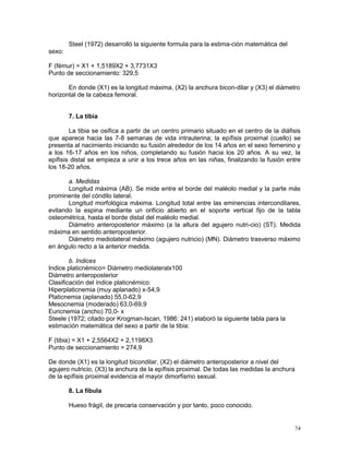 74
Steel (1972) desarrolló la siguiente formula para la estima-ción matemática del
sexo:
F (fémur) = X1 + 1,5189X2 + 3,7731X3
Punto de seccionamiento: 329,5
En donde (X1) es la longitud máxima, (X2) la anchura bicon-dilar y (X3) el diámetro
horizontal de la cabeza femoral.
7. La tibia
La tibia se osifica a partir de un centro primario situado en el centro de la diáfisis
que aparece hacia las 7-8 semanas de vida intrauterina; la epífisis proximal (cuello) se
presenta al nacimiento iniciando su fusión alrededor de los 14 años en el sexo femenino y
a los 16-17 años en los niños, completando su fusión hacia los 20 años. A su vez, la
epífisis distal se empieza a unir a los trece años en las niñas, finalizando la fusión entre
los 18-20 años.
a. Medidas
Longitud máxima (AB). Se mide entre el borde del maléolo medial y la parte más
prominente del cóndilo lateral.
Longitud morfológica máxima. Longitud total entre las eminencias intercondilares,
evitando la espina mediante un orificio abierto en el soporte vertical fijo de la tabla
osteométrica, hasta el borde distal del maléolo medial.
Diámetro anteroposterior máximo (a la altura del agujero nutri-cio) (ST). Medida
máxima en sentido anteroposterior.
Diámetro mediolateral máximo (agujero nutricio) (MN). Diámetro trasverso máximo
en ángulo recto a la anterior medida.
b. Indices
Indice platicnémico= Diámetro mediolateralx100
Diámetro anteroposterior
Clasificación del índice platicnémico:
Hiperplaticnemia (muy aplanado) x-54,9
Platicnemia (aplanado) 55,0-62,9
Mesocnemia (moderado) 63,0-69,9
Euricnemia (ancho) 70,0- x
Steele (1972; citado por Krogman-Iscan, 1986: 241) elaboró la siguiente tabla para la
estimación matemática del sexo a partir de la tibia:
F (tibia) = X1 + 2,5564X2 + 2,1198X3
Punto de seccionamiento = 274,9
De donde (X1) es la longitud bicondilar, (X2) el diámetro anteroposterior a nivel del
agujero nutricio, (X3) la anchura de la epífisis proximal. De todas las medidas la anchura
de la epífisis proximal evidencia el mayor dimorfismo sexual.
8. La fíbula
Hueso frágil, de precaria conservación y por tanto, poco conocido.
 