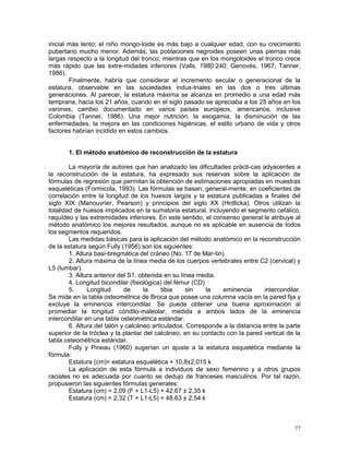77
inicial más lento; el niño mongo-loide es más bajo a cualquier edad, con su crecimiento
pubertario mucho menor. Además, las poblaciones negroides poseen unas piernas más
largas respecto a la longitud del tronco; mientras que en los mongoloides el tronco crece
más rápido que las extre-midades inferiores (Valls, 1980:240; Genovés, 1967; Tanner,
1986).
Finalmente, habría que considerar el incremento secular o generacional de la
estatura, observable en las sociedades indus-triales en las dos o tres últimas
generaciones. Al parecer, la estatura máxima se alcanza en promedio a una edad más
temprana, hacia los 21 años, cuando en el siglo pasado se apreciaba a los 25 años en los
varones, cambio documentado en varios países europeos, americanos, inclusive
Colombia (Tanner, 1986). Una mejor nutrición, la exogamia, la disminución de las
enfermedades, la mejora en las condiciones higiénicas, el estilo urbano de vida y otros
factores habrían incidido en estos cambios.
1. El método anatómico de reconstrucción de la estatura
La mayoría de autores que han analizado las dificultades prácti-cas adyacentes a
la reconstrucción de la estatura, ha expresado sus reservas sobre la aplicación de
fórmulas de regresión que permitan la obtención de estimaciones apropiadas en muestras
esqueléticas (Formicola, 1993). Las fórmulas se basan, general-mente, en coeficientes de
correlación entre la longitud de los huesos largos y la estatura publicadas a finales del
siglo XIX (Manouvrier, Pearson) y principios del siglo XX (Hrdlicka). Otros utilizan la
totalidad de huesos implicados en la sumatoria estatural, incluyendo el segmento cefálico,
raquídeo y las extremidades inferiores. En este sentido, el consenso general le atribuye al
método anatómico los mejores resultados, aunque no es aplicable en ausencia de todos
los segmentos requeridos.
Las medidas básicas para la aplicación del método anatómico en la reconstrucción
de la estatura según Fully (1956) son los siguientes:
1. Altura basi-bregmática del cráneo (No. 17 de Mar-tin).
2. Altura máxima de la línea media de los cuerpos vertebrales entre C2 (cervical) y
L5 (lumbar).
3. Altura anterior del S1, obtenida en su línea media.
4. Longitud bicondilar (fisiológica) del fémur (CD)
5. Longitud de la tibia sin la eminencia intercondilar.
Se mide en la tabla osteométrica de Broca que posee una columna vacía en la pared fija y
excluye la eminencia intercondilar. Se puede obtener una buena aproximación al
promediar la longitud cóndilo-maleolar, medida a ambos lados de la eminencia
intercondilar en una tabla osteométrica estándar.
6. Altura del talón y calcáneo articulados. Corresponde a la distancia entre la parte
superior de la tróclea y la plantar del calcáneo, en su contacto con la pared vertical de la
tabla osteométrica estándar.
Fully y Pineau (1960) sugerían un ajuste a la estatura esquelética mediante la
fórmula:
Estatura (cm)= estatura esquelética + 10,8±2,015 k
La aplicación de esta fórmula a individuos de sexo femenino y a otros grupos
raciales no es adecuada por cuanto se dedujo de franceses masculinos. Por tal razón,
propusieron las siguientes fórmulas generales:
Estatura (cm) = 2,09 (F + L1-L5) + 42,67 ± 2,35 k
Estatura (cm) = 2,32 (T + L1-L5) + 48,63 ± 2,54 k
 