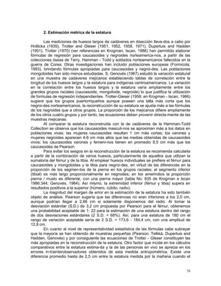 78
2. Estimación métrica de la estatura
Las mediciones de huesos largos de cadáveres en disección lleva-dos a cabo por
Hrdlicka (1939), Trotter and Gleser (1951, 1952, 1958, 1971), Dupertuis and Hadden
(1951), Trotter (1970) (ver referencias en Krogman, Iscan, 1986) han permitido elaborar
fórmulas de regresión para caucasoides y negroides norteamerica-nos, a partir de las
colecciones óseas de Terry, Hamman - Todd y soldados norteamericanos fallecidos en la
guerra de Corea. Otras investigaciones han incluido poblaciones europeas (Formicola,
1993), brindando fórmulas apropiadas para caucasoides y negroi-des. Las poblaciones
mongoloides han sido menos estudiadas. S. Genovés (1967) estudió la variación estatural
en una muestra de cadáveres mejicanos estableciendo tablas de correlación entre la
longitud de los huesos largos y la estatura para indígenas centroamericanos. La variación
en la correlación entre los huesos largos y la estatura varía ampliamente entre los
grandes grupos raciales (caucasoide, mongoloide, negroide) lo que justifica la utilización
de formulas de regresión independientes. Trotter-Gleser (1958; en Krogman - Iscan, 1986)
sugiere que los grupos puertorriqueños aunque poseen una talla más corta que los
negroi-des norteamericanos, la reconstrucción de su estatura se ajusta más a las fórmulas
de los negroides que a otros grupos. La proporción de los mejicanos difiere ampliamente
de los otros cuatro grupos y por tanto, las ecuaciones deben provenir directa-mente de las
muestras mejicanas.
Al comparar la estatura reconstruida con la de cadáveres de la Hamman-Todd
Collection se observa que los caucasoides masculi-nos se aproximan más a los datos en
poblaciones vivas; las mujeres caucasoides resultan 1 cm más cortas; los varones y
mujeres negroides aparecen 4-6 cm más altos que las medias obtenidas de caucasoides
vivos; los caucasoides varones y femeni-nos tienen en promedio 8,5 cm más que los
caucasoides de Pearson.
Para evitar los sesgos en la reconstrucción de la estatura se recomienda calcularla
a partir de la combinación de varios huesos, particularmente de aquellos que utilizan la
sumatoria del fémur y de la tibia. Al emplear huesos individuales se prefiere el fémur para
caucasoides y mongoloides y la tibia para negroi-des, en virtud de las diferencias en la
proporción de los segmen-tos de la pierna en los grupos raciales; el segmento inferior
(tibial) es más largo proporcionalmente en negroides; en los amerindios la proporción
pierna / muslo es diferente, con una pierna mayor (tabla No. 835 de Krogman e Iscan
1986:344; Genovés, 1964). Así mismo, la extremidad inferior (fémur y tibia) supera en
resultados positivos a la superior (húmero, cúbito, radio).
La magnitud del margen de error en la estimación de la estatura ha sido también
objeto de análisis. Pearson sugería que las diferencias no eran inferiores a los 2,0 cm,
aunque podrían llegar a 2,66 cm si solamente disponemos del radio. Al tomar la
desviación estándar (S.D.) de 3,2 cm propuesta por Pearson para el fémur, obtenemos
una probabilidad aceptable de 1: 22 para la estimación de una estatura dentro del rango
de dos desviaciones estándares (2 S.D. = 68%). Así, para una estatura de 180 cm el
rango de variación aceptable sería de 2 S.D. = 173,6 - 184,4 cm, con una amplitud de
12,8 cm.
En cuanto al nivel de representatividad estadística de las fórmulas cabe subrayar
que la mayoría se han obtenido de muestras pequeñas (Pearson, Telkkä, Dupertuis and
Hadden, Genovés) y por consiguiente las ecuaciones de Trotter - Gleser constituyen las
más apropiadas en la reconstrucción de la estatura. Otro factor que incide en los cálculos
comparativos entre la estatura estima-da y la de las personas en vivo se aprecia en los
errores in-trainterobservadores obtenidos de esta medida antropométrica. Existe una
diferencia promedio hasta de 2,5 cm entre la estatura medida por la mañana cuando el
 