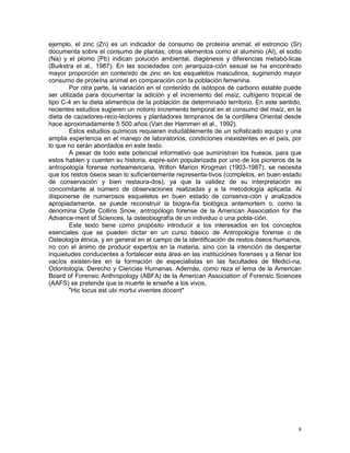 8
ejemplo, el zinc (Zn) es un indicador de consumo de proteína animal; el estroncio (Sr)
documenta sobre el consumo de plantas; otros elementos como el aluminio (Al), el sodio
(Na) y el plomo (Pb) indican polución ambiental, diagénesis y diferencias metabó-licas
(Buikstra et al., 1987). En las sociedades con jerarquiza-ción sexual se ha encontrado
mayor proporción en contenido de zinc en los esqueletos masculinos, sugiriendo mayor
consumo de proteína animal en comparación con la población femenina.
Por otra parte, la variación en el contenido de isótopos de carbono estable puede
ser utilizada para documentar la adición y el incremento del maíz, cultígeno tropical de
tipo C-4 en la dieta alimenticia de la población de determinado territorio. En este sentido,
recientes estudios sugieren un notorio incremento temporal en el consumo del maíz, en la
dieta de cazadores-reco-lectores y plantadores tempranos de la cordillera Oriental desde
hace aproximadamente 5 500 años (Van der Hammen et al., 1992).
Estos estudios químicos requieren indudablemente de un sofisticado equipo y una
amplia experiencia en el manejo de laboratorios, condiciones inexistentes en el país, por
lo que no serán abordados en este texto.
A pesar de todo este potencial informativo que suministran los huesos, para que
estos hablen y cuenten su historia, expre-sión popularizada por uno de los pioneros de la
antropología forense norteamericana, Wilton Marion Krogman (1903-1987), se necesita
que los restos óseos sean lo suficientemente representa-tivos (completos, en buen estado
de conservación y bien restaura-dos), ya que la validez de su interpretación es
concomitante al número de observaciones realizadas y a la metodología aplicada. Al
disponerse de numerosos esqueletos en buen estado de conserva-ción y analizados
apropiadamente, se puede reconstruir la biogra-fía biológica antemortem o, como la
denomina Clyde Collins Snow, antropólogo forense de la American Association for the
Advance-ment of Sciences, la osteobiografía de un individuo o una pobla-ción.
Este texto tiene como propósito introducir a los interesados en los conceptos
esenciales que se pueden dictar en un curso básico de Antropología forense o de
Osteología étnica, y en general en el campo de la identificación de restos óseos humanos,
no con el ánimo de producir expertos en la materia, sino con la intención de despertar
inquietudes conducentes a fortalecer esta área en las instituciones forenses y a llenar los
vacíos existen-tes en la formación de especialistas en las facultades de Medici-na,
Odontología, Derecho y Ciencias Humanas. Además, como reza el lema de la American
Board of Forensic Anthropology (ABFA) de la American Association of Forensic Sciences
(AAFS) se pretende que la muerte le enseñe a los vivos,
"Hic locus est ubi mortui viventes docent"
 
