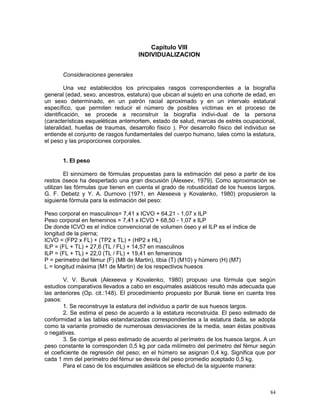 84
Capítulo VIII
INDIVIDUALIZACION
Consideraciones generales
Una vez establecidos los principales rasgos correspondientes a la biografía
general (edad, sexo, ancestros, estatura) que ubican al sujeto en una cohorte de edad, en
un sexo determinado, en un patrón racial aproximado y en un intervalo estatural
específico, que permiten reducir el número de posibles víctimas en el proceso de
identificación, se procede a reconstruir la biografía indivi-dual de la persona
(características esqueléticas antemortem, estado de salud, marcas de estrés ocupacional,
lateralidad, huellas de traumas, desarrollo físico ). Por desarrollo físico del individuo se
entiende el conjunto de rasgos fundamentales del cuerpo humano, tales como la estatura,
el peso y las proporciones corporales.
1. El peso
El sinnúmero de fórmulas propuestas para la estimación del peso a partir de los
restos óseos ha despertado una gran discusión (Alexeev, 1979). Como aproximación se
utilizan las fórmulas que tienen en cuenta el grado de robusticidad de los huesos largos.
G. F. Debetz y Y. A. Durnovo (1971, en Alexeeva y Kovalenko, 1980) propusieron la
siguiente fórmula para la estimación del peso:
Peso corporal en masculinos= 7,41 x ICVO + 64,21 - 1,07 x ILP
Peso corporal en femeninos = 7,41 x ICVO + 68,50 - 1,07 x ILP
De donde ICVO es el índice convencional de volumen óseo y el ILP es el índice de
longitud de la pierna;
ICVO = (FP2 x FL) + (TP2 x TL) + (HP2 x HL)
ILP = (FL + TL) + 27,6 (TL / FL) + 14,57 en masculinos
ILP = (FL + TL) + 22,0 (TL / FL) + 19,41 en femeninos
P = perímetro del fémur (F) (M8 de Martin), tibia (T) (M10) y húmero (H) (M7)
L = longitud máxima (M1 de Martin) de los respectivos huesos
V. V. Bunak (Alexeeva y Kovalenko, 1980) propuso una fórmula que según
estudios comparativos llevados a cabo en esquimales asiáticos resultó más adecuada que
las anteriores (Op. cit.:148). El procedimiento propuesto por Bunak tiene en cuenta tres
pasos:
1. Se reconstruye la estatura del individuo a partir de sus huesos largos.
2. Se estima el peso de acuerdo a la estatura reconstruida. El peso estimado de
conformidad a las tablas estandarizadas correspondientes a la estatura dada, se adopta
como la variante promedio de numerosas desviaciones de la media, sean éstas positivas
o negativas.
3. Se corrige el peso estimado de acuerdo al perímetro de los huesos largos. A un
peso constante le corresponden 0,5 kg por cada milímetro del perímetro del fémur según
el coeficiente de regresión del peso; en el húmero se asignan 0,4 kg. Significa que por
cada 1 mm del perímetro del fémur se desvía del peso promedio aceptado 0,5 kg.
Para el caso de los esquimales asiáticos se efectuó de la siguiente manera:
 