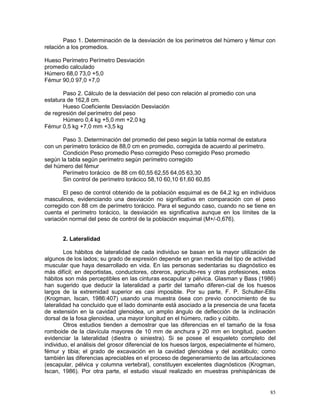 85
Paso 1. Determinación de la desviación de los perímetros del húmero y fémur con
relación a los promedios.
Hueso Perímetro Perímetro Desviación
promedio calculado
Húmero 68,0 73,0 +5,0
Fémur 90,0 97,0 +7,0
Paso 2. Cálculo de la desviación del peso con relación al promedio con una
estatura de 162,8 cm.
Hueso Coeficiente Desviación Desviación
de regresión del perímetro del peso
Húmero 0,4 kg +5,0 mm +2,0 kg
Fémur 0,5 kg +7,0 mm +3,5 kg
Paso 3. Determinación del promedio del peso según la tabla normal de estatura
con un perímetro torácico de 88,0 cm en promedio, corregida de acuerdo al perímetro.
Condición Peso promedio Peso corregido Peso corregido Peso promedio
según la tabla según perímetro según perímetro corregido
del húmero del fémur
Perímetro torácico de 88 cm 60,55 62,55 64,05 63,30
Sin control de perímetro torácico 58,10 60,10 61,60 60,85
El peso de control obtenido de la población esquimal es de 64,2 kg en individuos
masculinos, evidenciando una desviación no significativa en comparación con el peso
corregido con 88 cm de perímetro torácico. Para el segundo caso, cuando no se tiene en
cuenta el perímetro torácico, la desviación es significativa aunque en los límites de la
variación normal del peso de control de la población esquimal (M+/-0,676).
2. Lateralidad
Los hábitos de lateralidad de cada individuo se basan en la mayor utilización de
algunos de los lados; su grado de expresión depende en gran medida del tipo de actividad
muscular que haya desarrollado en vida. En las personas sedentarias su diagnóstico es
más difícil; en deportistas, conductores, obreros, agriculto-res y otras profesiones, estos
hábitos son más perceptibles en las cinturas escapular y pélvica. Glasman y Bass (1986)
han sugerido que deducir la lateralidad a partir del tamaño diferen-cial de los huesos
largos de la extremidad superior es casi imposible. Por su parte, F. P. Schulter-Ellis
(Krogman, Iscan, 1986:407) usando una muestra ósea con previo conocimiento de su
lateralidad ha concluido que el lado dominante está asociado a la presencia de una faceta
de extensión en la cavidad glenoidea, un amplio ángulo de deflección de la inclinación
dorsal de la fosa glenoidea, una mayor longitud en el húmero, radio y cúbito.
Otros estudios tienden a demostrar que las diferencias en el tamaño de la fosa
romboide de la clavícula mayores de 10 mm de anchura y 20 mm en longitud, pueden
evidenciar la lateralidad (diestra o siniestra). Si se posee el esqueleto completo del
individuo, el análisis del grosor diferencial de los huesos largos, especialmente el húmero,
fémur y tibia; el grado de excavación en la cavidad glenoidea y del acetábulo; como
también las diferencias apreciables en el proceso de degeneramiento de las articulaciones
(escapular, pélvica y columna vertebral), constituyen excelentes diagnósticos (Krogman,
Iscan, 1986). Por otra parte, el estudio visual realizado en muestras prehispánicas de
 