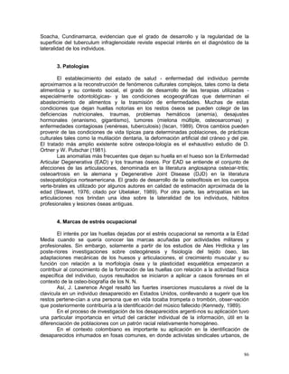 86
Soacha, Cundinamarca, evidencian que el grado de desarrollo y la regularidad de la
superficie del tuberculum infraglenoidale reviste especial interés en el diagnóstico de la
lateralidad de los individuos.
3. Patologías
El establecimiento del estado de salud - enfermedad del individuo permite
aproximarnos a la reconstrucción de fenómenos culturales complejos, tales como la dieta
alimenticia y su contexto social, el grado de desarrollo de las terapias utilizadas -
especialmente odontológicas- y las condiciones ecogeográficas que determinan el
abastecimiento de alimentos y la trasmisión de enfermedades. Muchas de estas
condiciones que dejan huellas notorias en los restos óseos se pueden colegir de las
deficiencias nutricionales, traumas, problemas hemáticos (anemia), desajustes
hormonales (enanismo, gigantismo), tumores (mielona múltiple, osteosarcomas) y
enfermedades contagiosas (venéreas, tuberculosis) (Iscan, 1989). Otros cambios pueden
provenir de las condiciones de vida típicas para determinadas poblaciones, de prácticas
culturales tales como la mutilación dentaria, la deformación artificial del cráneo y del pie.
El tratado más amplio existente sobre osteopa-tología es el exhaustivo estudio de D.
Ortner y W. Putschar (1981).
Las anomalías más frecuentes que dejan su huella en el hueso son la Enfermedad
Articular Degenerativa (EAD) y los traumas óseos. Por EAD se entiende el conjunto de
afecciones de las articulaciones, denominada en la literatura anglosajona osteoar-tritis;
osteoartrosis en la alemana y Degenerative Joint Disease (DJD) en la literatura
osteopatológica norteamericana. El grado de desarrollo de la osteofitosis en los cuerpos
verte-brales es utilizado por algunos autores en calidad de estimación aproximada de la
edad (Stewart, 1976; citado por Ubelaker, 1989). Por otra parte, las artropatías en las
articulaciones nos brindan una idea sobre la lateralidad de los individuos, hábitos
profesionales y lesiones óseas antiguas.
4. Marcas de estrés ocupacional
El interés por las huellas dejadas por el estrés ocupacional se remonta a la Edad
Media cuando se quería conocer las marcas acuñadas por actividades militares y
profesionales. Sin embargo, solamente a partir de los estudios de Ales Hrdlicka y las
poste-riores investigaciones sobre osteogénesis y fisiología del tejido óseo, las
adaptaciones mecánicas de los huesos y articulaciones, el crecimiento muscular y su
función con relación a la morfología ósea y la plasticidad esquelética empezaron a
contribuir al conocimiento de la formación de las huellas con relación a la actividad física
específica del individuo, cuyos resultados se iniciaron a aplicar a casos forenses en el
contexto de la osteo-biografía de los N. N.
Así, J. Lawrence Angel resaltó las fuertes inserciones musculares a nivel de la
clavícula en un individuo desaparecido en Estados Unidos, conllevando a sugerir que los
restos pertene-cían a una persona que en vida tocaba trompeta o trombón, obser-vación
que posteriormente contribuiría a la identificación del músico fallecido (Kennedy, 1989).
En el proceso de investigación de los desaparecidos argenti-nos su aplicación tuvo
una particular importancia en virtud del carácter individual de la información, útil en la
diferenciación de poblaciones con un patrón racial relativamente homogéneo.
En el contexto colombiano es importante su aplicación en la identificación de
desaparecidos inhumados en fosas comunes, en donde activistas sindicales urbanos, de
 