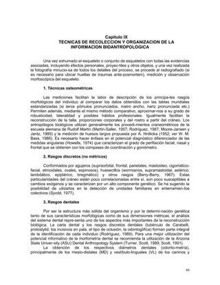 88
Capítulo IX
TECNICAS DE RECOLECCION Y ORGANIZACION DE LA
INFORMACION BIOANTROPOLOGICA
Una vez exhumado el esqueleto o conjunto de esqueletos con todas las evidencias
asociadas, incluyendo efectos personales, proyec-tiles y otros objetos, y una vez realizada
la fotografía minucio-sa de todos los detalles del proceso, se procede al radiografiado (si
es necesario para ubicar huellas de traumas ante-posmortem), medición y observación
morfoscópica del esqueleto.
1. Técnicas osteométricas
Las mediciones facilitan la labor de descripción de los principa-les rasgos
morfológicos del individuo al comparar los datos obtenidos con las tablas mundiales
estandarizadas (si tenía pómulos pronunciados, rostro ancho, nariz pronunciada etc.)
Permiten además, mediante el mismo método comparativo, aproximar-nos a su grado de
robusticidad, lateralidad y posibles hábitos profesionales. Igualmente facilitan la
reconstrucción de la talla, proporciones corporales y del rostro a partir del cráneo. Los
antropólogos biológicos utilizan generalmente los procedi-mientos craneométricos de la
escuela alemana de Rudolf Martin (Martin-Saller, 1957; Rodríguez, 1987; Moore-Jansen y
Jantz, 1989) y la medición de huesos largos propuesta por A. Hrdlicka (1952; ver W. M.
Bass, 1986). Es necesario hacer énfasis en el potencial diagnóstico diferenciador de las
medidas angulares (Howells, 1974) que caracterizan el grado de perfilación facial, nasal y
frontal que se obtienen con los compases de coordinación y goniómetro.
2. Rasgos discretos (no métricos)
Conformados por agujeros (supraorbital, frontal, parietales, mastoideo, cigomático-
facial, etmoidales, ovales, espinosos), huesecillos (wormianos, supramastoidal, astérico,
lambdático, epiptérico, bregmático) y otros rasgos (Berry-Berry, 1967). Estas
particularidades del cráneo están poco correlacionadas entre sí, son poco susceptibles a
cambios exógenos y se caracterizan por un alto componente genético. Se ha sugerido la
posibilidad de uilizarlos en la detección de unidades familiares en enterramien-tos
colectivos (Sjvold, 1977).
3. Rasgos dentales
Por ser la estructura más sólida del organismo y por la determi-nación genética
tanto de sus características morfológicas como de sus dimensiones métricas, el análisis
del sistema dental repre-senta uno de los aspectos más importantes de la reconstrucción
biológica. La carta dental y los rasgos discretos dentales (tubérculo de Carabelli,
protostylid, los incisivos en pala, el tipo de oclusión, la odontoglífica) forman parte integral
de la identificación de cada individuo (Rodríguez, 1989). Para una mejor utilización del
potencial informativo de la morfometría dental se recomienda la utilización de la Arizona
State Univer-sity (ASU) Dental Anthropology System (Turner, Scott, 1989; Scott, 1991).
La obtención de los respectivos diámetros dentales (odonto-metría),
principalmente de los mesio-distales (MD) y vestíbulo-linguales (VL) de los caninos y
 