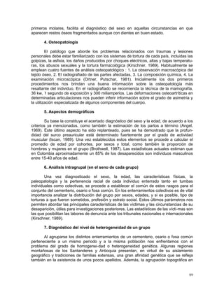 89
primeros molares, facilita el diagnóstico del sexo en aquellas circunstancias en que
aparecen restos óseos fragmentados aunque con dientes en buen estado.
4. Osteopatología
El patólogo que aborde los problemas relacionados con traumas y lesiones
personales debe estar familiarizado con los sistemas de tortura de cada país, incluidas las
golpizas, la asfixia, los daños producidos por choques eléctricos, altas y bajas temperatu-
ras, los abusos sexuales y la tortura farmacológica (Kirschner, 1989). Habitualmente se
emplean cuatro fuentes de análisis osteopatológico : 1. La observación macroscópica del
tejido óseo, 2. El radiografiado de las partes afectadas, 3. La composición química, 4. La
examinación microscópica (Ortner, Putschar, 1981). Inicialmente los dos primeros
procedimientos nos brindan una buena información sobre la osteopatología más
resaltante del individuo. En el radiografiado se recomienda la técnica de la mamografía,
36 kw, 1 segundo de exposición y 300 miliamperios. Las deformaciones osteoartríticas en
determinadas articulaciones nos pueden inferir información sobre el grado de asimetría y
la utilización especializada de algunos componentes del cuerpo.
5. Aspectos demográficos
Su base la constituye el acertado diagnóstico del sexo y la edad, de acuerdo a los
criterios ya mencionados, como también la estimación de los partos a término (Angel,
1969). Este último aspecto ha sido replanteado, pues se ha demostrado que la profun-
didad del surco preauricular está determinado fuertemente por el grado de actividad
muscular (Iscan, 1989). Una vez establecidos estos elementos se procede a calcular el
promedio de edad por cohortes, por sexos y total, como también la proporción de
hombres y mujeres en el grupo (Brothwell, 1987). Las estadísticas actuales estiman que
en Colombia aproximadamente un 85% de los desaparecidos son individuos masculinos
entre 15-40 años de edad.
6. Análisis intragrupal (en el seno de cada grupo)
Una vez diagnosticado el sexo, la edad, las características físicas, la
paleopatología y la pertenencia racial de cada individuo enterrado tanto en tumbas
individuales como colectivas, se procede a establecer el común de estos rasgos para el
conjunto del cementerio, osario o fosa común. En los enterramientos colectivos es de vital
importancia analizar la distribución del grupo por sexos, edades, y si es posible, tipo de
torturas a que fueron sometidos, profesión y estrato social. Estos últimos parámetros nos
permiten abordar las principales características de las víctimas y las circunstancias de su
desaparición, útiles para investigaciones posteriores. Las estadísticas de las vícti-mas son
las que posibilitan las labores de denuncia ante los tribunales nacionales e internacionales
(Kirschner, 1989).
7. Diagnóstico del nivel de heterogeneidad de un grupo
Al agruparse los distintos enterramientos de un cementerio, osario o fosa común
perteneciente a un mismo período y a la misma población nos enfrentamos con el
problema del grado de homogenei-dad o heterogeneidad genética. Algunas regiones
montañosas de los Santanderes y Antioquia presentan, en virtud de su aislamiento
geográfico y tradiciones de familias extensas, una gran afinidad genética que se refleja
también en la existencia de unos pocos apellidos. Además, la agrupación topográfica en
 