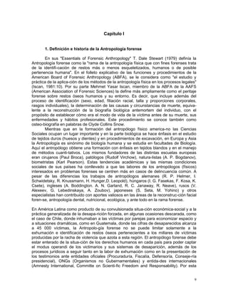 9
Capítulo I
1. Definición e historia de la Antropología forense
En sus "Essentials of Forensic Anthropology" T. Dale Stewart (1979) definía la
Antropología forense como la "rama de la antropología física que con fines forenses trata
de la identifi-cación de restos más o menos esqueletizados, humanos o de posible
pertenencia humana". En el folleto explicativo de las funciones y procedimientos de la
American Board of Forensic Anthropology (ABFA), se le considera como "el estudio y
práctica de la aplica-ción de los métodos de la antropología física en los procesos legales"
(Iscan, 1981:10). Por su parte Mehmet Yasar Iscan, miembro de la ABFA de la AAFS
(American Association of Forensic Sciences) la define más ampliamente como el peritaje
forense sobre restos óseos humanos y su entorno. Es decir, que incluye además del
proceso de identificación (sexo, edad, filiación racial, talla y proporciones corporales,
rasgos individuales), la determinación de las causas y circunstancias de muerte, equiva-
lente a la reconstrucción de la biografía biológica antemortem del individuo, con el
propósito de establecer cómo era el modo de vida de la víctima antes de su muerte, sus
enfermedades y hábitos profesionales. Este procedimiento se conoce también como
osteo-biografía en palabras de Clyde Collins Snow.
Mientras que en la formación del antropólogo físico america-no las Ciencias
Sociales ocupan un lugar importante y en la parte biológica se hace énfasis en el estudio
de tejidos duros (huesos y dientes) y en procedimientos de excavación, en Europa y Asia
la Antropología es sinónimo de biología humana y se estudia en facultades de Biología.
Aquí el antropólogo obtiene una formación con énfasis en tejidos blandos y en el manejo
de métodos cuanti-tativos. Los mismos fundadores de las distintas escuelas europeas
eran cirujanos (Paul Broca), patólogos (Rudolf Virchow), natura-listas (A. P. Bogdanov),
biometristas (Karl Pearson). Estas tendencias académicas y las mismas condiciones
sociales de sus países ha conllevado a que las labores de los antropólogos (físicos)
interesados en problemas forenses se centren más en casos de delincuencia común. A
pesar de las diferencias los trabajos de antropólogos alemanes (R. P. Helmer, I.
Schwidetsky, R. Knussmann, H. Hunger,D. Leopold), húngaros (I. G. Fasekas, F. Kosa, K.
Csete), ingleses (A. Boddington. A. N. Garland, R. C. Janaway, R. Neave), rusos (V.
Alexeev, G. Lebedinskaya, A. Zoubov), japoneses (S. Seta, M. Yohino) y otros
especialistas han contribuido con aportes valiosos en las áreas de la reconstruc-ción facial
foren-se, antropología dental, nutricional, ecológica, y ante todo en la rama forense.
En América Latina como producto de su convulsionada situa-ción económica-social y a la
práctica generalizada de la desapa-rición forzada, en algunas ocasiones descarada, como
el caso de Chile, donde inhumaban a las víctimas por parejas para economizar espacio y
a situaciones dramáticas, como en Guatemala, donde las cifras de desaparecidos alcanza
a 45 000 víctimas, la Antropolo-gía forense no se puede limitar solamente a la
exhumación e identificación de restos óseos pertenecientes a los millares de víctimas
producidas por la racha de violencia que azota a esta región. El antropólogo forense debe
estar enterado de la situa-ción de los derechos humanos en cada país para poder captar
el modus operandi de los victimarios y sus sistemas de desaparición, además de los
procesos jurídicos a seguir tanto en la labor de exhumación como en la presentación de
los testimonios ante entidades oficiales (Procuraduría, Fiscalía, Defensoría, Conseje-ría
presidencial), ONGs (Organismos no Gubernamentales) y entida-des internacionales
(Amnesty International, Committe on Scienti-fic Freedom and Responsability). Por esta
 