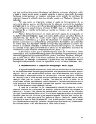 90
una fosa común generalmente evidencia que los individuos pertenecen a la misma región
y quizá al mismo estrato social; se puede presentar el caso de inhumación de grupos
familiares (consanguíneos) en masacres colectivas; como también de individuos de
regiones intrusas a la población dada (por ejemplo, negros en el Altiplano o indígenas de
la Costa).
Por esta razón, es importante analizar el grado de homoge-neidad de un
cementerio, además que nos permite diferenciar los casos de enterramientos colectivos
prehispánicos de los forenses, como fue el caso del cementerio de Landázuri, Santander,
descu-bierto por una patrulla militar a principios de 1994 y que se le atribuyó inicialmente
a víctimas de la violencia contemporánea cuando en realidad era un camposanto
precolombino.
Además de las diferencias en los efectos personales asocia-dos al esqueleto, en
los tratamientos odontológicos y quizá en la misma distribución de las tumbas dentro del
enterramiento, de donde se puede inferir alguna diferenciación temporal, las
características morfométricas y el grado de robusticidad y de especialización muscular
pueden sugerir distinciones profesiona-les. Una significativa desviación de los coeficientes
de correla-ción y de la desviación estandar con respecto a los parámetros universales nos
brindan la posibilidad estadística de señalar la heterogeneidad del grupo. No solamente
los cambios en los signos como también el tamaño de los coeficientes evidencian la
mezcla mecánica de diferentes componentes (Alexeev, 1979:123).
Si tenemos en cuenta que un cementerio puede existir en el trascurso de varios
centenares de años, los enterramientos pueden ser sincrónicos solo parcialmente para los
cementerios producidos por desastres masivos (guerras, masacres, epidemias). Por ejem-
plo, durante 100-200 años en el mismo cementerio se pueden enterrar cerca de 3-6
generaciones. Sin embargo, su información se puede utiizar para los respectivos análisis
demográficos especialmente cuando las expectativas de vida son bajas (Ubela-ker, 1989).
8. Reconstrucción de la composición antropológica de una región
Al agrupar diferentes cementerios o fosas comunes sincrónicas con características
de inhumación similares cercanos geográficamente, nos aproximamos al nivel de análisis
regional. Para un país variado como Colombia, tanto en ecosistemas como en grupos
poblacionales es interesante analizar las características comunes a las fosas colectivas
de cada región con el fin de entrever el modus operandi de los principales autores de las
desapariciones (tipo de torturas y muertes, características de las víctimas). En la
Argentina los estudios regionales han permitido establecer características comunes en los
tipos de torturas y de inhumacio-nes que realizaban algunos cantones militares (Cohen,
1992, Equipo Argentino de Antropología Forense).
A pesar de la sencillez de los procedimientos estadísticos utilizados y de los
objetivos buscados hay que subrayar, sin embargo, que la sumatoria de rasgos puede en
determinado momento diluir diferencias históricamente conformadas por los diferentes
procesos de poblamiento y diferenciación de una región. Además, la sincronía de distintos
cementerios es aún más difícil que la que se puede observar dentro de ellos mismos. Así,
por ejemplo, las fosas comunes de San Vicente de Chucurí, Santander, pueden incluir
víctimas de la violencia de la década del 40, como también contemporáneas; las primeras
son esencialmente campesi-nas, dadas las características agrarias del país de esa época;
las recientes pueden incluir además capas de intelectuales urbanos.
 