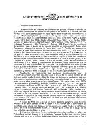 91
Capítulo X
LA RECONSTRUCCION FACIAL EN LOS PROCEDIMIENTOS DE
IDENTIFICACION
Consideraciones generales
La identificación de personas desaparecidas en parajes solitarios y remotos sin
que existan documentos de identidad que permitan su retorno a la historia, requiere
muchas veces de la reconstrucción del rostro a partir de la única fuente de información: el
cráneo. A finales del siglo XIX y principios del XX algunos científicos se interesaron en la
reconstrucción facial de personalidades históricas, tales como Kant (Kupfer y Bessel-
Hagen, 1881), Bach (His, 1895), Schiller y Rafael (Welcker, 1883), Haydn (tandler, 1909),
también en casos forenses (Schaaffhausen, 1884; Welcker, 1896; Kollman, 1910) (ver
historia en Guerasimov, 1955; Fedosyut-kin y Nainys, 1993). Posteriormente, a mediados
del presente siglo, el padre de la escuela soviética de reconstrucción facial, Mijail
Guerasimov, elaboró los rostros de Tamerlánm, Iván El Terrible, de antepasados
homínidos y otras personalidades famosas (Guerasimov, 1955, 1971). En virtud de la
ausencia de fotogra-fías de estas personas no hubo manera de verificar la exactitud de
las reproducciones; solamente cuando este método se aplicó a labores forenses se pudo
establecer el grado de aproximación de sus resultados. Hoy día, a pesar de los adelantos
alcanzados por Galina Lebedinskaya, Boris Fedosyutkin y Jonas V. Nainys (Rusia); P. C.
Caldwell, B. P. Gatliff, Clyde C. Snow y otros en los Estados Unidos, Richard Neave en el
Reino Unido y R. P. Helmer y colaboradores en Alemania, todos coinciden en que los
resultados son muy aproximados, en ocasiones con márgenes de error muy grandes
puesto que los tejidos blandos no se pueden reproducir fielmente a partir de la anatomía
facial de la estructura ósea. Detalles de la región ocular y oral, y particularmente el
somatotipo y las orejas de los individuos quedan inescrutables para el observador.
Actualmente los laboratorios que adelantan investigaciones sobre la
reconstrucción facial desarrollan estudios sobre el grosor de los tejidos blandos en los
distintos puntos cefalomé-tricos, utilizando agujas de punción de cadáveres, aparatos
oftalmológicos de ultrasonido, radiografías y estereofotografía, lo que nos ha brindado una
visión general sobre su variación en japoneses (Suzuki, 1948; en Krogman, Iscan, 1986),
caucasoides de la antigua Unión Sovié-tica (Lebedinskaya et al, 1979, 1982), caucasoides
norteamerica-nos (Rhine and Moore, 1982: Hodson et al, 1985; Dumont et al, 1986; en
Ubelaker, 1989), caucasoides alema-nes (Helmer, 1980, 1984; en Helmer et al., 1993) y
negros norte-americanos (Rhine and Campbell, 1980, en Ubelaker, 1989; Ubelaker et al.,
1992). Por su parte, la disec-ción de cadáveres ha eviden-ciado la ubicación de los puntos
de inserción de los distintos ligamentos y músculos faciales (Lebedinskaya, 1957).
Finalmente, la aplicación de computadores permite aligerar el proceso de reproducción
facial aunque sus costos son mucho más elevados que con técnicas tradicionales
(Ubelaker et al, 1992).
A finales de 1993 salió a la luz un tratado bastante comple-to sobre Forensic
Analysis of the Skull editado por M. Y. Iscan y R. P. Helmer, con la participación de
científicos rusos, alema-nes, italianos, chinos, japoneses, suizos, hindúes y norteameri-
canos, en donde solamente faltó el profesor R. Neave para comple-tar el equipo de los
más brillantes especialistas en el tema.
En Colombia este método fue introducido recientemente a través de los talleres de
Antropología forense dictados en la Universidad Nacional de Colombia y en dos cursos
intensivos dictados por el profesor de la Universidad de Manchester y asesor de la Policía
 