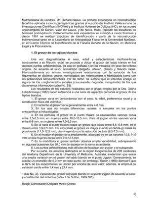 92
Metropolitana de Londres, Dr. Richard Neave. La primera experiencia en reconstrucción
facial fue aplicada a casos prehispánicos gracias al auspicio del Instituto Vallecaucano de
Investigaciones Científicas (INCIVA) y al Instituto Huilense de Cultura (IHC); en los museo
arqueológicos de Darien, Valle del Cauca, y de Neiva, Huila, reposan las esculturas de
hombres prehispánicos. Posteriormente esta experiencia se extendió a casos forenses y
desde 1991 se realizan prácticas de identifica-ción a partir de la reconstrucción
tridimensional tanto en el Laboratorio de Antropología Física de la Universidad Nacional,
en el Cuerpo Técnico de Identificación de la Fiscalía General de la Nación, en Medicina
Legal y la Procuraduría.
1. El grosor de los tejidos blandos
Una vez diagnosticados el sexo, edad y características morfomé-tricas
conducentes a su filiación racial, se procede a ubicar el grosor del tejido blando en los
distintos puntos cefalométricos, ya sea en gráficas o en los vaciados en yeso del cráneo
original, de acuerdo al sexo, somatotipo (delgado, atlético, obeso) y filiación racial.
Infortunadamente no existen investigaciones relacionadas con la variación de los
tegumentos en distintos grupos morfológicos tan heterogéneos e hibridizados como son
las poblaciones latinoamericanas. Por tal razón, se supone que el individuo encaja en
alguno de los conglomerados raciales (cauca-soide, negroide, mongoloide) de los que
disponemos información (tabla No. 35).
Los resultados de los estudios realizados por el grupo dirigido por la Dra. Galina
Lebedinskaya (1982) hacen referencia a una serie de aspectos comunes al grosor de los
tejidos blandos.
1. El grosor varía en concordancia con el sexo, la edad, pertenencia racial y la
constitución física del individuo.
2. En la frente el grosor varía generalmente entre 4-6 mm.
3. En los ojos no existen diferencias raciales ni sexuales en los puntos
entocanthion e infraorbitable.
4. En los pómulos el grosor en el punto malare de caucasoides varones oscila
entre 7,5-8,5 mm; en mujeres entre 10,0-10,5 mm. Para el zygion en los varones varía
entre 6-8 mm, en mujeres entre 7,0-8,5 mm.
5. En la nariz el punto nasion posee un grosor que oscila entre 5,5,-6,5 mm; en el
rhinion entre 3,0-3,5 mm. En subspinale el grosor es mayor cuando el cartíla-go nasal es
prominente (11,0-12,5 mm), disminuyendo con la reducción de éste (6,5-7,5 mm).
6. En el maxilar el grosor varía ampliamente, alcanzan-do en los varones 10,5-14,0
mm; en las mujeres oscila entre 9,5-12,5 mm.
7. En la mandíbula el grosor también observa amplia variabilidad, sobrepasando
en algunas ocasiones los 20,0 mm de espesor en la rama ascendente.
8. Los puntos cefalométricos más difíciles de localizar son zygion y el subspinale.
Por su parte, los estudios realizados en la región bicigomá-tica de 208 cadáveres
del Anatomy Department de la University of Melburne, Australia, evidencian que existe
una amplia variación en el grosor del tejido blando en el punto zygion. Generalmente, se
acepta un promedio de 6,0 mm en este punto, sin embargo, Sutton (1969) demostró que
el 92% de los especímenes se ubican por encima de este valor; además, la amplitud de
variación oscila entre 1,4 mm y 21,4 mm.
Tabla No. 33. Variación del grosor del tejido blando en el punto zygion de acuerdo al sexo
y constitución del individuo (tabla 1 de Sutton, 1969:305).
_____________________________________________________________
Rasgo Constitución Delgado Medio Obeso
 