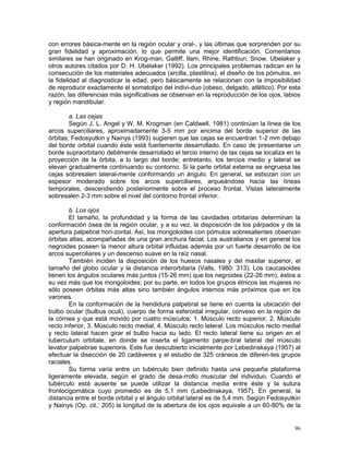 96
con errores básica-mente en la región ocular y oral-, y las últimas que sorprenden por su
gran fidelidad y aproximación, lo que permite una mejor identificación. Comentarios
similares se han originado en Krog-man, Gatliff, Ilam, Rhine, Rathbun, Snow, Ubelaker y
otros autores citados por D. H. Ubelaker (1992). Los principales problemas radican en la
consecución de los materiales adecuados (arcilla, plastilina), el diseño de los pómulos, en
la fidelidad al diagnosticar la edad, pero básicamente se relacionan con la imposibilidad
de reproducir exactamente el somatotipo del indivi-duo (obeso, delgado, atlético). Por esta
razón, las diferencias más significativas se observan en la reproducción de los ojos, labios
y región mandibular.
a. Las cejas
Según J. L. Angel y W. M. Krogman (en Caldwell, 1981) continúan la línea de los
arcos superciliares, aproximadamente 3-5 mm por encima del borde superior de las
órbitas; Fedosyutkin y Nainys (1993) sugieren que las cejas se encuentran 1-2 mm debajo
del borde orbital cuando éste está fuertemente desarrollado. En caso de presentarse un
borde supraorbitario debilmente desarrollado el tercio interno de las cejas se localiza en la
proyección de la órbita, a lo largo del borde; entretanto, los tercios medio y lateral se
elevan gradualmente continuando su contorno. Si la parte orbital externa se engruesa las
cejas sobresalen lateral-mente conformando un ángulo. En general, se esbozan con un
espesor moderado sobre los arcos superciliares, arqueándose hacia las líneas
temporales, descendiendo posteriormente sobre el proceso frontal. Vistas lateralmente
sobresalen 2-3 mm sobre el nivel del contorno frontal inferior.
b. Los ojos
El tamaño, la profundidad y la forma de las cavidades orbitarias determinan la
conformación ósea de la región ocular, y a su vez, la disposición de los párpados y de la
apertura palpebral hori-zontal. Así, los mongoloides con pómulos sobresalientes observan
órbitas altas, acompañadas de una gran anchura facial. Los australianos y en general los
negroides poseen la menor altura orbital influidas además por un fuerte desarrollo de los
arcos superciliares y un descenso suave en la raíz nasal.
También inciden la disposición de los huesos nasales y del maxilar superior, el
tamaño del globo ocular y la distancia interorbitaria (Valls, 1980: 313). Los caucasoides
tienen los ángulos oculares más juntos (15-26 mm) que los negroides (22-26 mm), éstos a
su vez más que los mongoloides; por su parte, en todos los grupos étnicos las mujeres no
sólo poseen órbitas más altas sino también ángulos internos más próximos que en los
varones.
En la conformación de la hendidura palpebral se tiene en cuenta la ubicación del
bulbo ocular (bulbus oculi), cuerpo de forma esferoidal irregular, convexo en la región de
la córnea y que está movido por cuatro músculos: 1. Músculo recto superior, 2. Músculo
recto inferior, 3. Músculo recto medial, 4. Músculo recto lateral. Los músculos recto medial
y recto lateral hacen girar el bulbo hacia su lado. El recto lateral tiene su origen en el
tuberculum orbitale, en donde se inserta el ligamento parpe-bral lateral del músculo
levator palpebrae superioris. Este fue descubierto inicialmente por Lebedinskaya (1957) al
efectuar la disección de 20 cadáveres y el estudio de 325 cráneos de diferen-tes grupos
raciales.
Su forma varía entre un tubérculo bien definido hasta una pequeña plataforma
ligeramente elevada, según el grado de desa-rrollo muscular del individuo. Cuando el
tubérculo está ausente se puede utilizar la distancia media entre éste y la sutura
frontocigomática cuyo promedio es de 5,1 mm (Lebedinskaya, 1957). En general, la
distancia entre el borde orbital y el ángulo orbital lateral es de 5,4 mm. Según Fedosyutkin
y Nainys (Op. cit.: 205) la longitud de la abertura de los ojos equivale a un 60-80% de la
 
