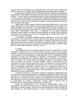 97
anchura orbital. En las poblaciones contemporáneas es muy difícil ubicar el tuberculum
orbitale, por tal razón, se sugiere palpar cuidadosamente el borde lateral de las órbitas.
El ángulo ocular medial es más complicado de localizar. Recientes investigaciones
(Lebedinskaya, 1982) sugieren la existencia de dos clases de forma del borde interno de
la órbita: 1- forma recta de la cresta lagrimal anterior, típica en pobla-ciones mongoloides,
2- forma en gancho, relacionado con caucasoi-des. El ligamento palpebral medial se inicia
en el proceso frontal del maxilar a nivel del tercio superior de la fosa lagrimal; al presionar
sobre el hueso conforma en la cresta lagrimal posterior una pequeña plataforma donde se
ubica el ángulo ocular interno.
Según Angel (1986) el pliegue medial se ubica aproximadamen-te a 2 mm de las
crestas laterales, en su punto medio (a 4-5 mm debajo del dakryon o del lacrimale) con el
ángulo incrustado en la carúncula, a 2 mm lateral del pliegue. El lateral se localiza a 3-4
mm del pequeño tubérculo del borde lateral de la órbita; el párpado superior sobresale del
borde óseo, extendiéndose hacia atrás. La existencia de una crestas lagrimales
posteriores fuertes sugiere una amplia comisura palpebral; las órbitas caídas configuran
una apertura más horizontal que lo usual; el ángulo lateral se localiza normalmente a 2
mm o más por encima del medial.
La orientación del pliegue parpebral superior depende de la forma del borde
supraorbitario. Una proyección en el tercio medio del borde sugiere que en este mismo
lugar se ubica el pliegue; un borde externo grueso e inclinado hacia atrás indica que el
pliegue se pronuncia en esta sección del párpado. Un párpado cercano al ángulo interno
(epicanthus) se relaciona con una órbita alta y un caballete nasal bajo o de altura media,
típico en mongoloides (Fedosyutkin y Nainys, Op. cit.).
c. La nariz
La morfología nasal es muy variable ontogénica, sexual, y racial-mente. Su forma
la definen la región de la raíz, el perfil del dorso, la punta y la forma de los orificios
nasales. La raíz está determinada por la forma y grado de desarrollo de la región glabelar
y por la longitud de las prolongaciones nasales del frontal. En los mongoloides las raíces
sobresalen muy poco; son deprimidas en negroides y pronunciadas en caucasoides,
especial-mente mediterránidos. El perfil del dorso puede ser cóncavo, recto, covexo o
sinuoso (fig. 26). La punta nasal puede ser respingona, horizontal o inclinada hacia abajo
(nariz de diablo). De acuerdo a Schultz (Caldwell, 1981) la altura nasal en vivo
corresponde a la altura nasion-subspinal del cráneo. No obstante, los puntos subnasal y
subspinal no coinciden, observándose una diferencia de 1,4 mm en caucasoides; de 1,6
mm en mongoloides, alcanzando un máximo de 8,0 mm. Solamente en dos casos se
presen-tó una posición inferior del subspinal respecto al subnasal.En general, la altura
nasal coincide con la correspondiente altura nasion-nasospinale aunque unos 1-2 mm
más abajo de la espina nasal anterior.
La anchura nasal en vivo, de acuerdo a Krogman, sobrepasa en aproximadamente
10 mm la anchura de la apertura piriforme en adultos caucasoides (su amplitud varia entre
33,0-36,0 mm); en aproximadamente 15 mm en adultos negroides (su anchura varia entre
43,0-46,0 mm), ocupando los grupos mestizos y mongoloides una posición intermedia.
Esto significa que la anchura de la apertura piriforme se aproxima más a la amplitud nasal
en cauca-soides. De acuerdo a Fedosyutkin y Nainys (1993) la anchura nasal se
establece entre los puntos medios de los caninos o sus alvéo-los.
Según las investigaciones de M. Guerasimov (Lebedinskaya, 1982) en la
reconstrucción del dorso de la nariz se tiene en cuenta la forma de la incisura nasal cuyo
perfil repite a manera de espejo. Sobre el punto más sobresaliente (rhinion) se traza una
línea paralela a la línea nasion-prosthion. A partir de esta guía se trazan distancias
 