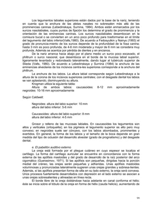 99
Los tegumentos labiales superiores están dados por la base de la nariz, teniendo
en cuenta que la anchura de las aletas nasales no sobresalen más allá de las
prominencias caninas (Lebedinskaya, Surnina, 1984). Ambos están enmarcados por los
surcos nasolabiales, cuyos puntos de fijación los determina el grado de prominencia y la
orientación de las eminencias caninas. Los surcos nasolabiales desembocan en la
comisura bucal o se convierten en un arco poco profundo para trasformarse en el límite
del tegumento del labio inferior(Valls,1980). De acuerdo a Fedosyutkin y Nainys (1993) el
grado de pronuncia-miento de los surcos depende de la profundidad de la fosa canina;
hasta 3 mm es poco profunda, de 4-6 mm moderada y mayor de 6 mm se considera muy
profunda. Además se acentúa por pérdida de dientes y en ancianos.
De la nariz arranca hacia abajo por el plano medio un surco poco excavado, el
philtrum o surco nasooral, que desemboca en el borde de la mucosa labial superior,
ligeramente levantado y redondeado lateralmente, dando lugar al tubérculo superior de
Stieda (Valls, 1980). De acuerdo a Lebedinskaya y Surnina (1984) la anchura de las
eminencias alveolares de los incisivos centra-les superiores corresponde a la anchura del
philtrum.
La anchura de los labios. La altura labial corresponde según Lebedinskaya a la
altura de la corona de los incisivos superiores centrales; con el desgaste dental los labios
se van aplastando, disminuyendo su altura.
Krogman utiliza la siguiente tabla:
Altura de ambos labios: caucasoides: 8-12 mm aproximadamente
negroides: 10-16 mm aproximadamente
Según Caldwell:
Negroides: altura del labio superior: 10 mm
altura del labio inferior: 5-6 mm
Caucasoides: altura del labio superior: 8 mm
altura del labio inferior: 4-5 mm
Grosor y relleno de las mucosas labiales. En caucasoides los tegumentos son
altos y verticales (ortoqueilia); en los pigmeos el tegumento superior es alto pero muy
convexo; en negroides suele ser cóncavo, con los labios abombados, prominentes y
evertidos. En general, la forma de los labios y el tamaño de la boca depende en gran
medida del tipo de oclusión del desarrollo alveolar (grado de prognatismo) y del desgaste
dental.
e. El pabellón auditivo externo
La oreja está formada por el pliegue cutáneo en cuyo espesor se localiza el
cartílago. La forma del cartílago auricular se encuentra en concordancia con la forma
externa de las apófisis mastoides y del grado de desarrollo de la raíz posterior del arco
cigomático (Guerasimov, 1971). Si las apófisis son pequeñas, dirigidas hacia la porción
medial del cráneo, las orejas serán pequeñas y adheridas. Unas apófisis mastoides
voluminosas y pronunciadas lateralmente sugieren unas orejas grandes y sobresa-lientes.
Además, si las apófisis presentan forma de silla en su lado externo, la oreja será convexa.
Unos procesos fuertemente desarrollados con depresión en el lado externo se asocian a
unas orejas sobresalientes y alineadas en línea recta.
El borde libre de la oreja doblándose hacia adelante en canal conforma el hélix;
éste se inicia sobre el lóbulo de la oreja en forma de hélix (cauda helicis), aumentando de
 