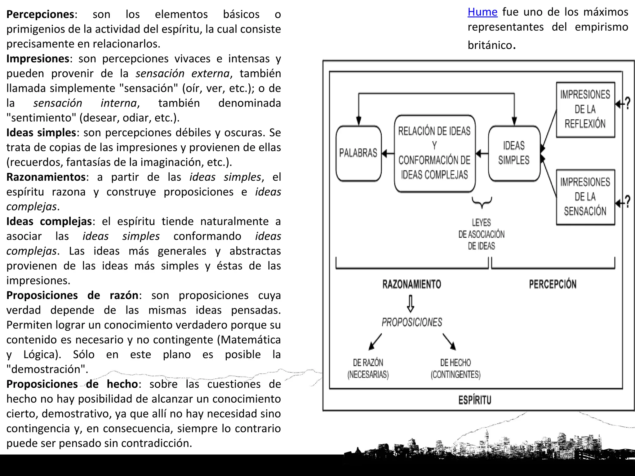Percepciones: son los elementos básicos o                    Hume fue uno de los máximos
primigenios de la actividad del espíritu, la cual consiste   representantes del empirismo
precisamente en relacionarlos.                               británico.
Impresiones: son percepciones vivaces e intensas y
pueden provenir de la sensación externa, también
llamada simplemente "sensación" (oír, ver, etc.); o de
la sensación interna, también denominada
"sentimiento" (desear, odiar, etc.).
Ideas simples: son percepciones débiles y oscuras. Se
trata de copias de las impresiones y provienen de ellas
(recuerdos, fantasías de la imaginación, etc.).
Razonamientos: a partir de las ideas simples, el
espíritu razona y construye proposiciones e ideas
complejas.
Ideas complejas: el espíritu tiende naturalmente a
asociar las ideas simples conformando ideas
complejas. Las ideas más generales y abstractas
provienen de las ideas más simples y éstas de las
impresiones.
Proposiciones de razón: son proposiciones cuya
verdad depende de las mismas ideas pensadas.
Permiten lograr un conocimiento verdadero porque su
contenido es necesario y no contingente (Matemática
y Lógica). Sólo en este plano es posible la
"demostración".
Proposiciones de hecho: sobre las cuestiones de
hecho no hay posibilidad de alcanzar un conocimiento
cierto, demostrativo, ya que allí no hay necesidad sino
contingencia y, en consecuencia, siempre lo contrario
puede ser pensado sin contradicción.
 