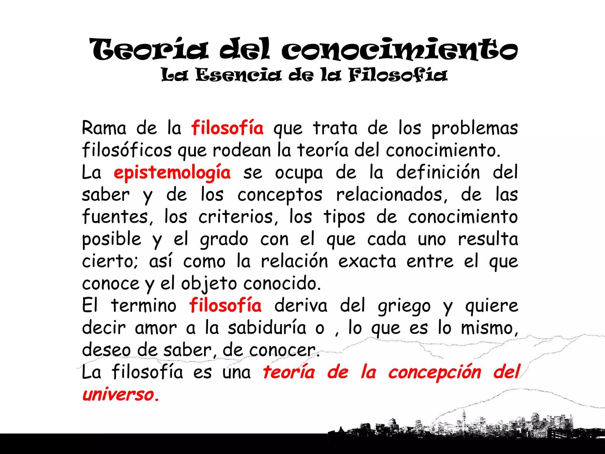 Teoría del conocimiento
         La Esencia de la Filosofía


Rama de la filosofía que trata de los problemas
filosóficos que rodean la teoría del conocimiento.
La epistemología se ocupa de la definición del
saber y de los conceptos relacionados, de las
fuentes, los criterios, los tipos de conocimiento
posible y el grado con el que cada uno resulta
cierto; así como la relación exacta entre el que
conoce y el objeto conocido.
El termino filosofía deriva del griego y quiere
decir amor a la sabiduría o , lo que es lo mismo,
deseo de saber, de conocer.
La filosofía es una teoría de la concepción del
universo.
 