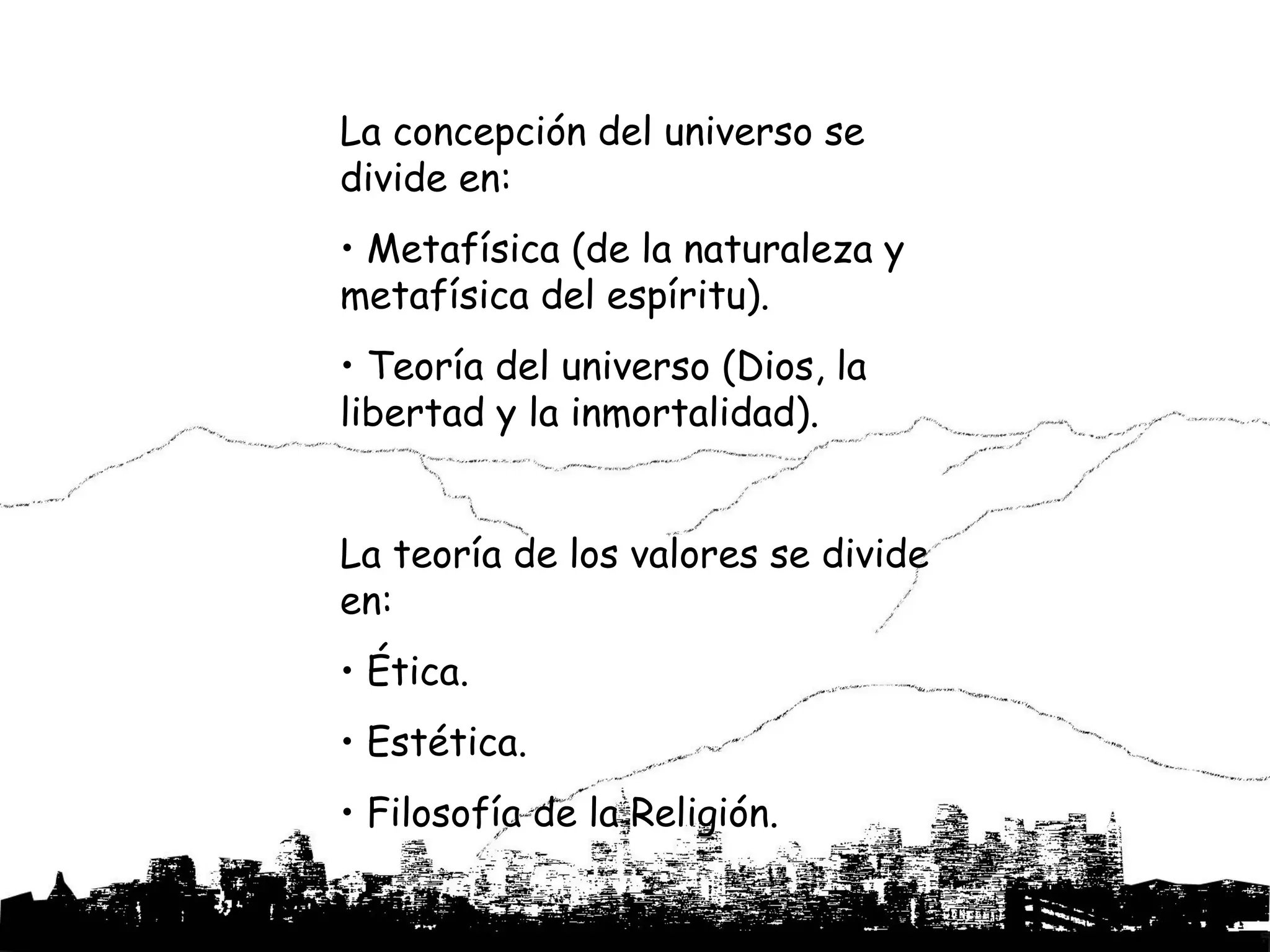La concepción del universo se
divide en:
• Metafísica (de la naturaleza y
metafísica del espíritu).
• Teoría del universo (Dios, la
libertad y la inmortalidad).


La teoría de los valores se divide
en:
• Ética.
• Estética.
• Filosofía de la Religión.
 