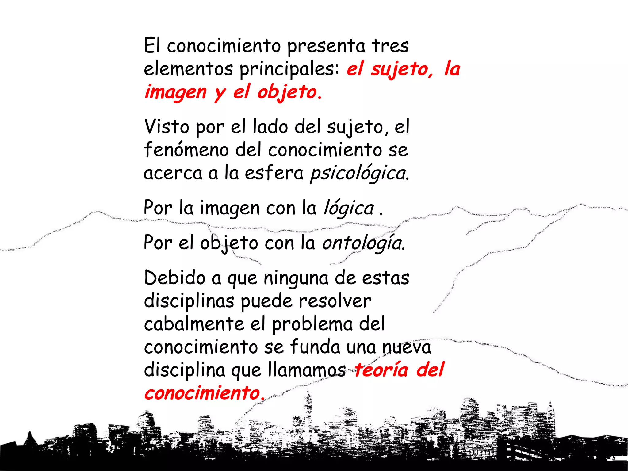 El conocimiento presenta tres
elementos principales: el sujeto, la
imagen y el objeto.
Visto por el lado del sujeto, el
fenómeno del conocimiento se
acerca a la esfera psicológica.
Por la imagen con la lógica .
Por el objeto con la ontología.
Debido a que ninguna de estas
disciplinas puede resolver
cabalmente el problema del
conocimiento se funda una nueva
disciplina que llamamos teoría del
conocimiento.
 