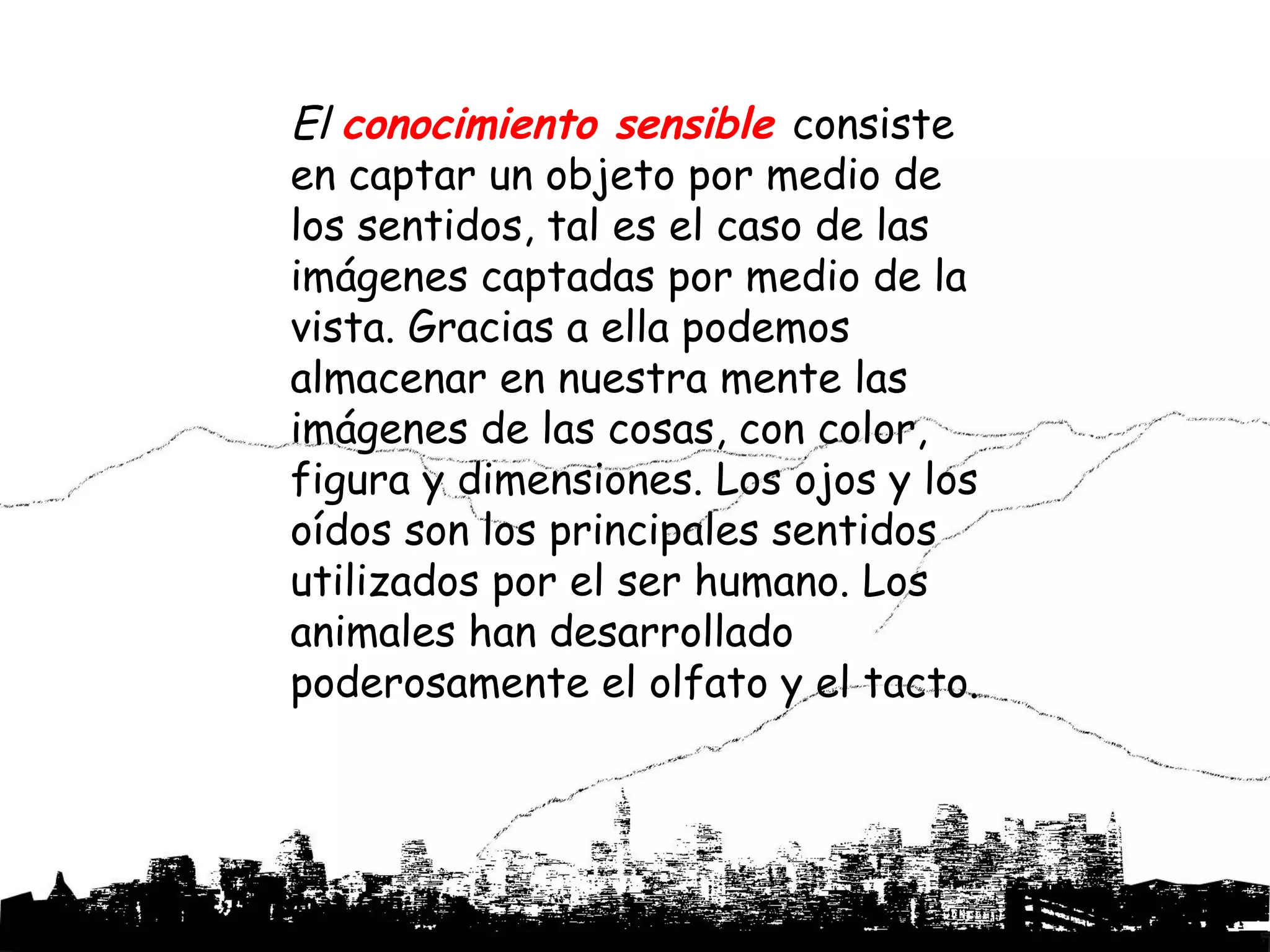 El conocimiento sensible consiste
en captar un objeto por medio de
los sentidos, tal es el caso de las
imágenes captadas por medio de la
vista. Gracias a ella podemos
almacenar en nuestra mente las
imágenes de las cosas, con color,
figura y dimensiones. Los ojos y los
oídos son los principales sentidos
utilizados por el ser humano. Los
animales han desarrollado
poderosamente el olfato y el tacto.
 