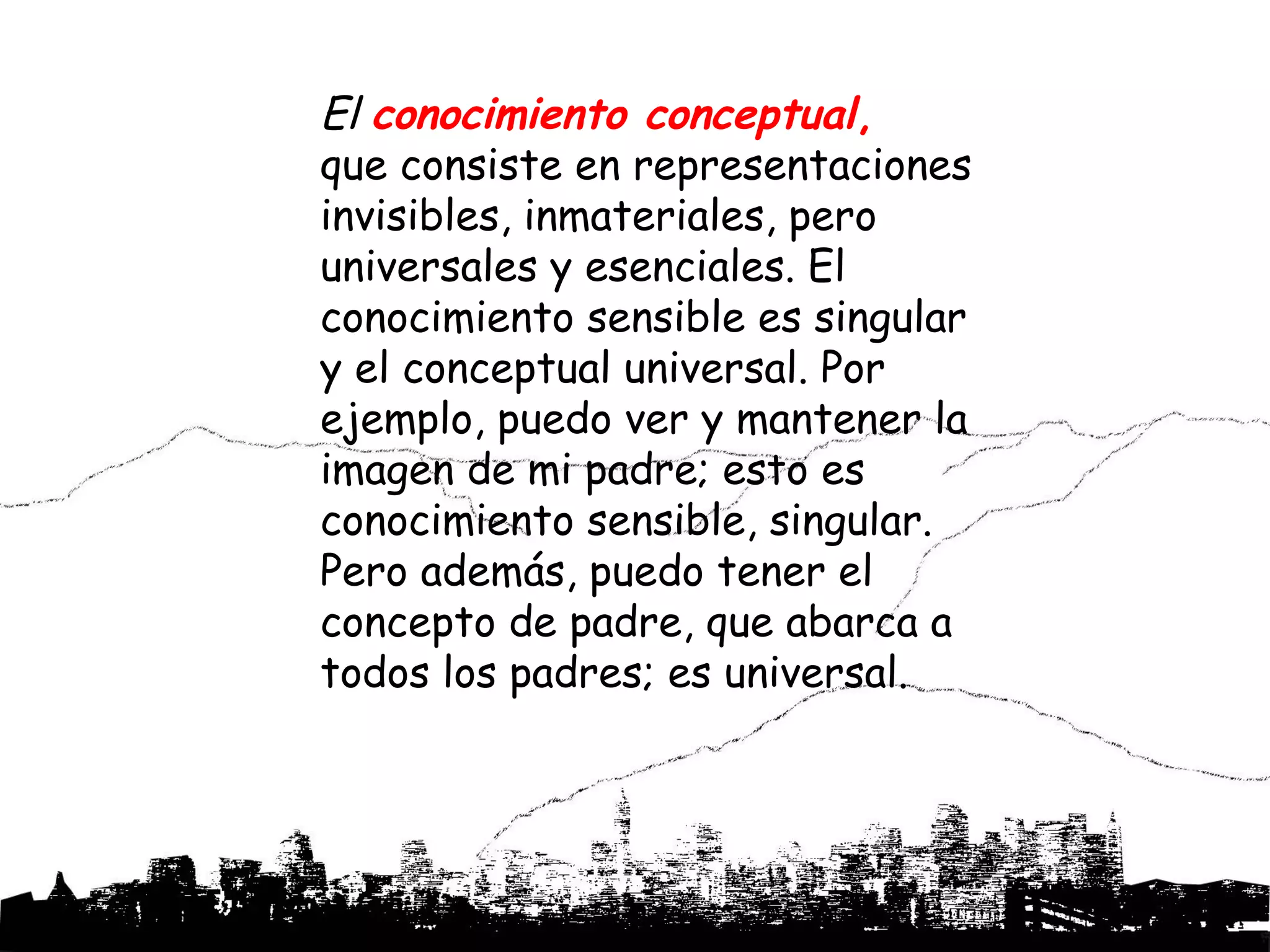 El conocimiento conceptual,
que consiste en representaciones
invisibles, inmateriales, pero
universales y esenciales. El
conocimiento sensible es singular
y el conceptual universal. Por
ejemplo, puedo ver y mantener la
imagen de mi padre; esto es
conocimiento sensible, singular.
Pero además, puedo tener el
concepto de padre, que abarca a
todos los padres; es universal.
 