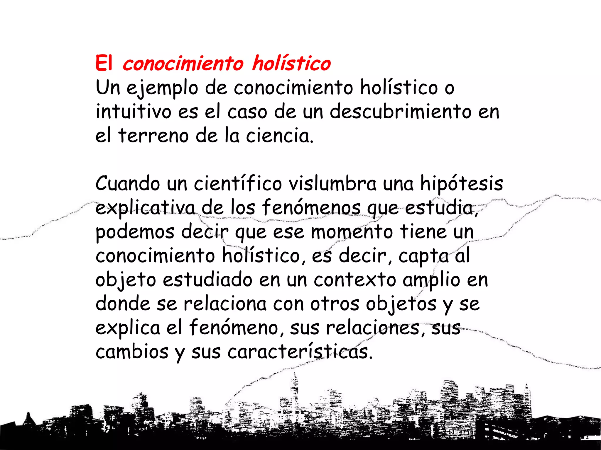 El conocimiento holístico
Un ejemplo de conocimiento holístico o
intuitivo es el caso de un descubrimiento en
el terreno de la ciencia.

Cuando un científico vislumbra una hipótesis
explicativa de los fenómenos que estudia,
podemos decir que ese momento tiene un
conocimiento holístico, es decir, capta al
objeto estudiado en un contexto amplio en
donde se relaciona con otros objetos y se
explica el fenómeno, sus relaciones, sus
cambios y sus características.
 