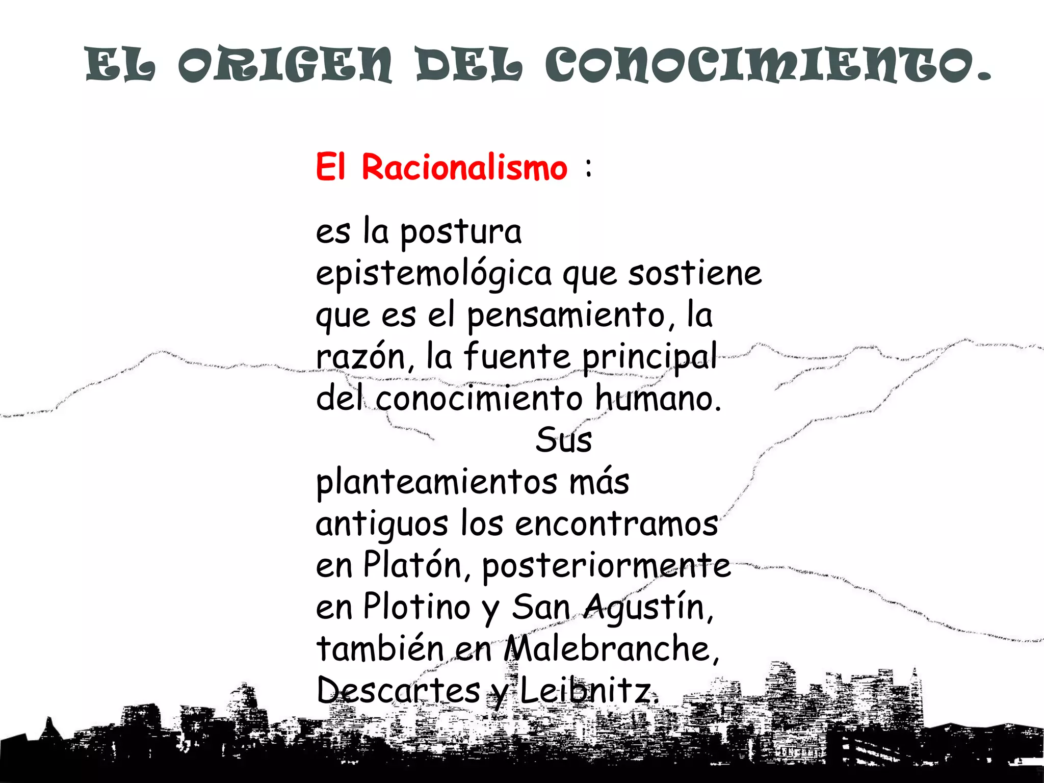 EL ORIGEN DEL CONOCIMIENTO.

      El Racionalismo :
      es la postura
      epistemológica que sostiene
      que es el pensamiento, la
      razón, la fuente principal
      del conocimiento humano.
                    Sus
      planteamientos más
      antiguos los encontramos
      en Platón, posteriormente
      en Plotino y San Agustín,
      también en Malebranche,
      Descartes y Leibnitz.
 