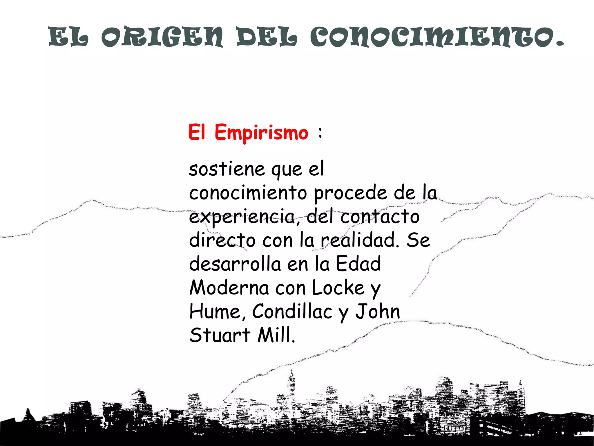 EL ORIGEN DEL CONOCIMIENTO.



       El Empirismo :
       sostiene que el
       conocimiento procede de la
       experiencia, del contacto
       directo con la realidad. Se
       desarrolla en la Edad
       Moderna con Locke y
       Hume, Condillac y John
       Stuart Mill.
 