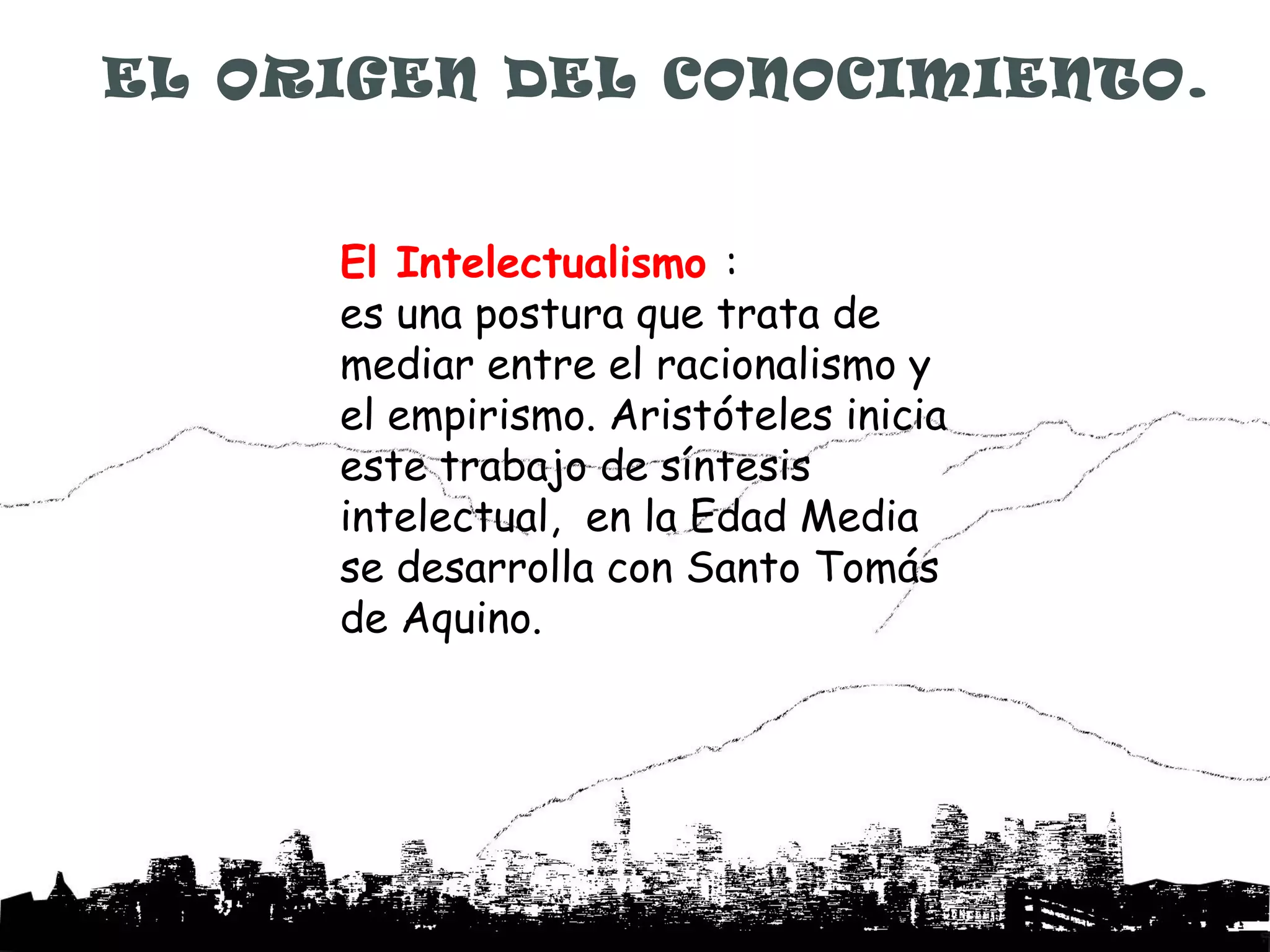 EL ORIGEN DEL CONOCIMIENTO.


     El Intelectualismo :
     es una postura que trata de
     mediar entre el racionalismo y
     el empirismo. Aristóteles inicia
     este trabajo de síntesis
     intelectual, en la Edad Media
     se desarrolla con Santo Tomás
     de Aquino.
 