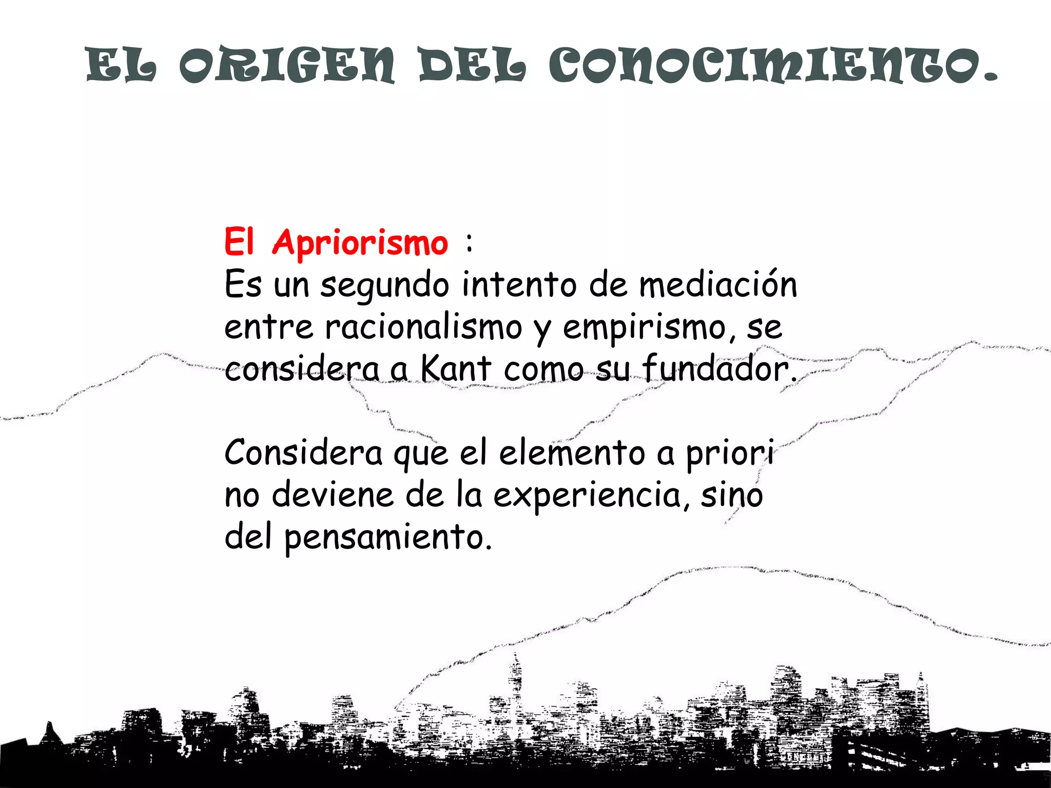 EL ORIGEN DEL CONOCIMIENTO.



    El Apriorismo :
    Es un segundo intento de mediación
    entre racionalismo y empirismo, se
    considera a Kant como su fundador.

    Considera que el elemento a priori
    no deviene de la experiencia, sino
    del pensamiento.
 