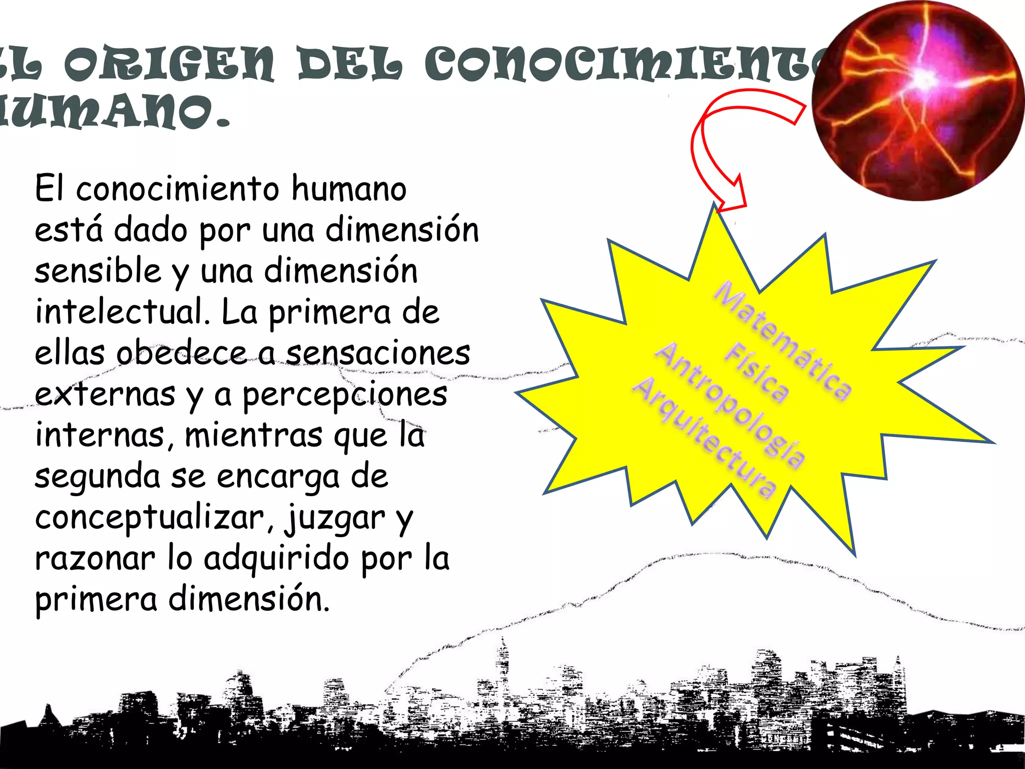 EL ORIGEN DEL CONOCIMIENTO
HUMANO.
 El conocimiento humano
 está dado por una dimensión
 sensible y una dimensión
 intelectual. La primera de
 ellas obedece a sensaciones
 externas y a percepciones
 internas, mientras que la
 segunda se encarga de
 conceptualizar, juzgar y
 razonar lo adquirido por la
 primera dimensión.
 