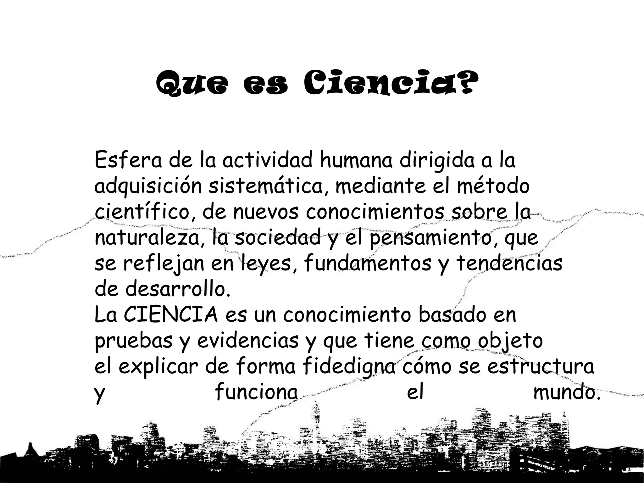 Que es Ciencia?

Esfera de la actividad humana dirigida a la
adquisición sistemática, mediante el método
científico, de nuevos conocimientos sobre la
naturaleza, la sociedad y el pensamiento, que
se reflejan en leyes, fundamentos y tendencias
de desarrollo.
La CIENCIA es un conocimiento basado en
pruebas y evidencias y que tiene como objeto
el explicar de forma fidedigna cómo se estructura
y            funciona           el           mundo.
 