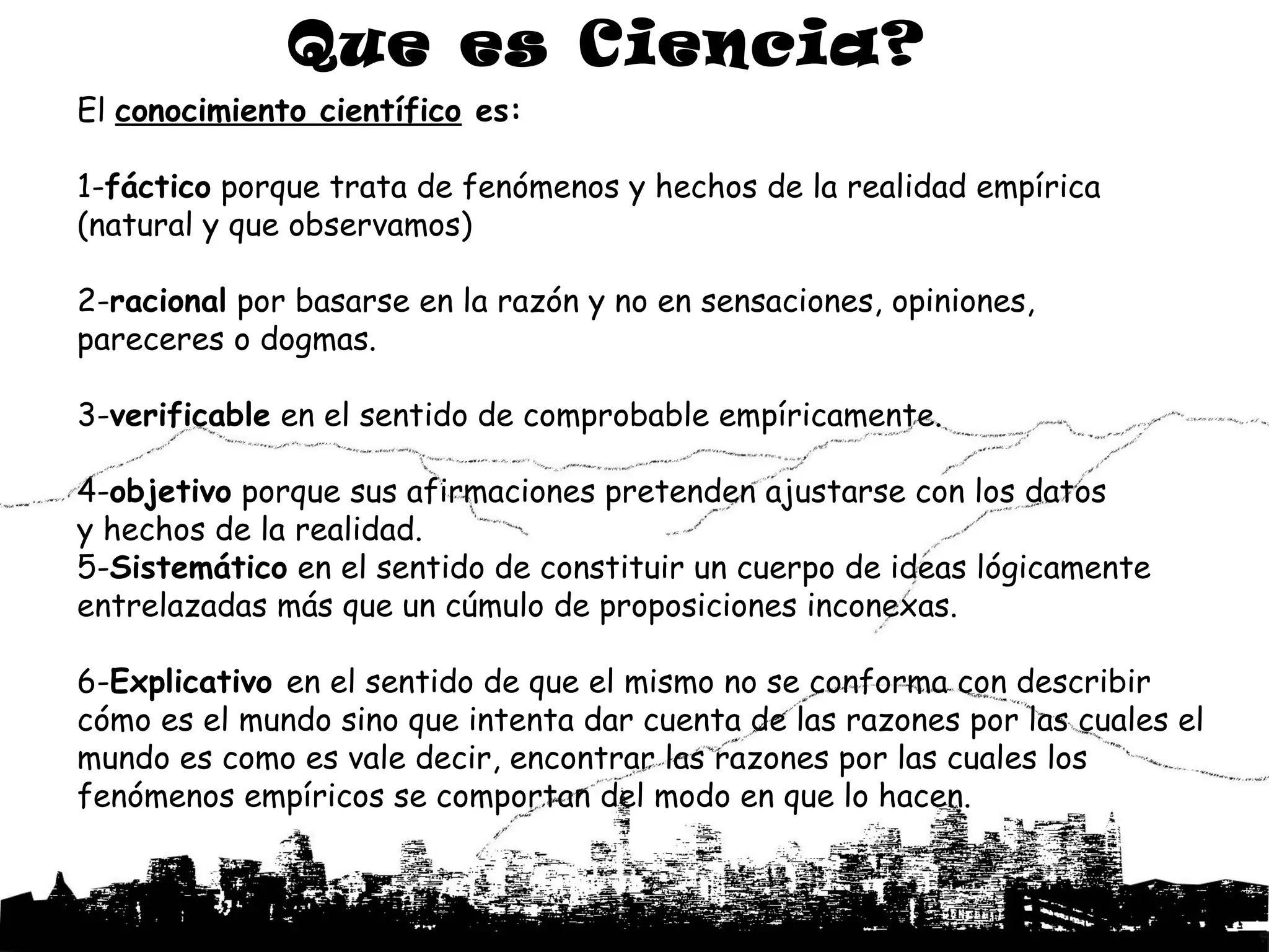 Que es Ciencia?
El conocimiento científico es:

1-fáctico porque trata de fenómenos y hechos de la realidad empírica
(natural y que observamos)

2-racional por basarse en la razón y no en sensaciones, opiniones,
pareceres o dogmas.

3-verificable en el sentido de comprobable empíricamente.

4-objetivo porque sus afirmaciones pretenden ajustarse con los datos
y hechos de la realidad.
5-Sistemático en el sentido de constituir un cuerpo de ideas lógicamente
entrelazadas más que un cúmulo de proposiciones inconexas.

6-Explicativo en el sentido de que el mismo no se conforma con describir
cómo es el mundo sino que intenta dar cuenta de las razones por las cuales el
mundo es como es vale decir, encontrar las razones por las cuales los
fenómenos empíricos se comportan del modo en que lo hacen.
 