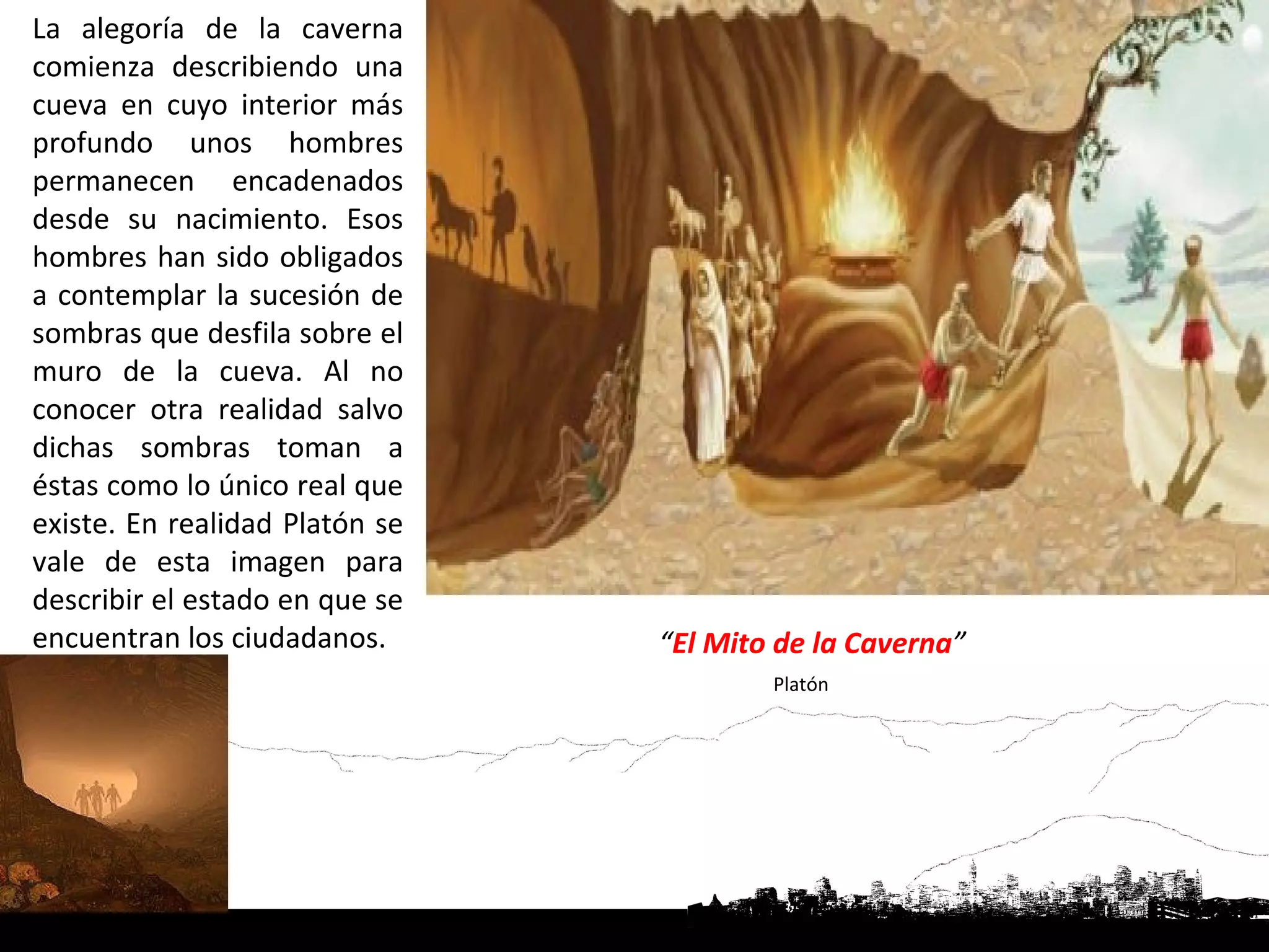 La alegoría de la caverna
comienza describiendo una
cueva en cuyo interior más
profundo unos hombres
permanecen encadenados
desde su nacimiento. Esos
hombres han sido obligados
a contemplar la sucesión de
sombras que desfila sobre el
muro de la cueva. Al no
conocer otra realidad salvo
dichas sombras toman a
éstas como lo único real que
existe. En realidad Platón se
vale de esta imagen para
describir el estado en que se
encuentran los ciudadanos.      “El Mito de la Caverna”
                                        Platón
 