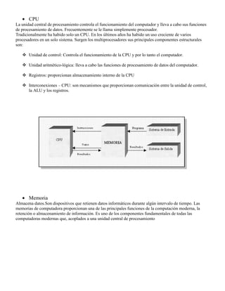 CPU
La unidad central de procesamiento controla el funcionamiento del computador y lleva a cabo sus funciones
de procesamiento de datos. Frecuentemente se le llama simplemente procesador.
Tradicionalmente ha habido solo un CPU. En los últimos años ha habido un uso creciente de varios
procesadores en un solo sistema. Surgen los multiprocesadores sus principales componentes estructurales
son:
 Unidad de control: Controla el funcionamiento de la CPU y por lo tanto el computador.
 Unidad aritmético-lógica: lleva a cabo las funciones de procesamiento de datos del computador.
 Registros: proporcionan almacenamiento interno de la CPU
 Interconexiones – CPU: son mecanismos que proporcionan comunicación entre la unidad de control,
la ALU y los registros.

Memoria
Almacena datos.Son dispositivos que retienen datos informáticos durante algún intervalo de tiempo. Las
memorias de computadora proporcionan una de las principales funciones de la computación moderna, la
retención o almacenamiento de información. Es uno de los componentes fundamentales de todas las
computadoras modernas que, acoplados a una unidad central de procesamiento

 