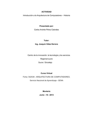 ACTIVIDAD
Introducción a la Arquitectura de Computadores – Historia
Presentado por:
Carlos Andrés Pérez Cabrales
Tutor:
Ing. Joaquín Vélez Herrera
Centro de la innovación, la tecnología y los servicios
Regional sucre
Sucre / Sincelejo
Curso Virtual
Ficha: 542539 - ARQUITECTURA DE COMPUTADORES.
Servicio Nacional de Aprendizaje - SENA
Montería
Junio - 18 - 2013
 