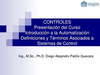 CONTROLES
Presentación del Curso
Introducción a la Automatización
Definiciones y Términos Asociados a 
Sistemas de Control
Ing., M.Sc., Ph.D. Diego Alejandro Patiño Guevara
 