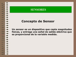 SENSORES
Concepto de Sensor
Un sensor es un dispositivo que capta magnitudes
físicas, y entrega una señal de salida eléctrica que
es proporcional de la variable medida.
 