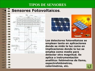 TIPOS DE SENSORES
• Sensores Fotovoltaicos.
Los detectores fotovoltaicos se
emplean tanto en aplicaciones
donde se mide la luz como en
implicaciones donde la luz se
emplea como medio para
detectar otra magnitud. Se
aplica a instrumentación
analítica: fotómetros de llama,
espectrofotómetros,
colorímetros, etc.
 