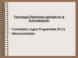 Tecnología Electrónica aplicada en la
Automatización
• Controlador Lógico Programable (PLC).
• Microcontrolador.
 