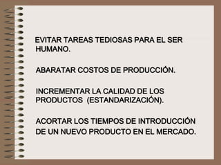 EVITAR TAREAS TEDIOSAS PARA EL SER
HUMANO.
ABARATAR COSTOS DE PRODUCCIÓN.
INCREMENTAR LA CALIDAD DE LOS
PRODUCTOS (ESTANDARIZACIÓN).
ACORTAR LOS TIEMPOS DE INTRODUCCIÓN
DE UN NUEVO PRODUCTO EN EL MERCADO.
 