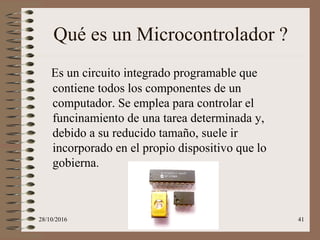 28/10/2016 41
Qué es un Microcontrolador ?
Es un circuito integrado programable que
contiene todos los componentes de un
computador. Se emplea para controlar el
funcinamiento de una tarea determinada y,
debido a su reducido tamaño, suele ir
incorporado en el propio dispositivo que lo
gobierna.
 